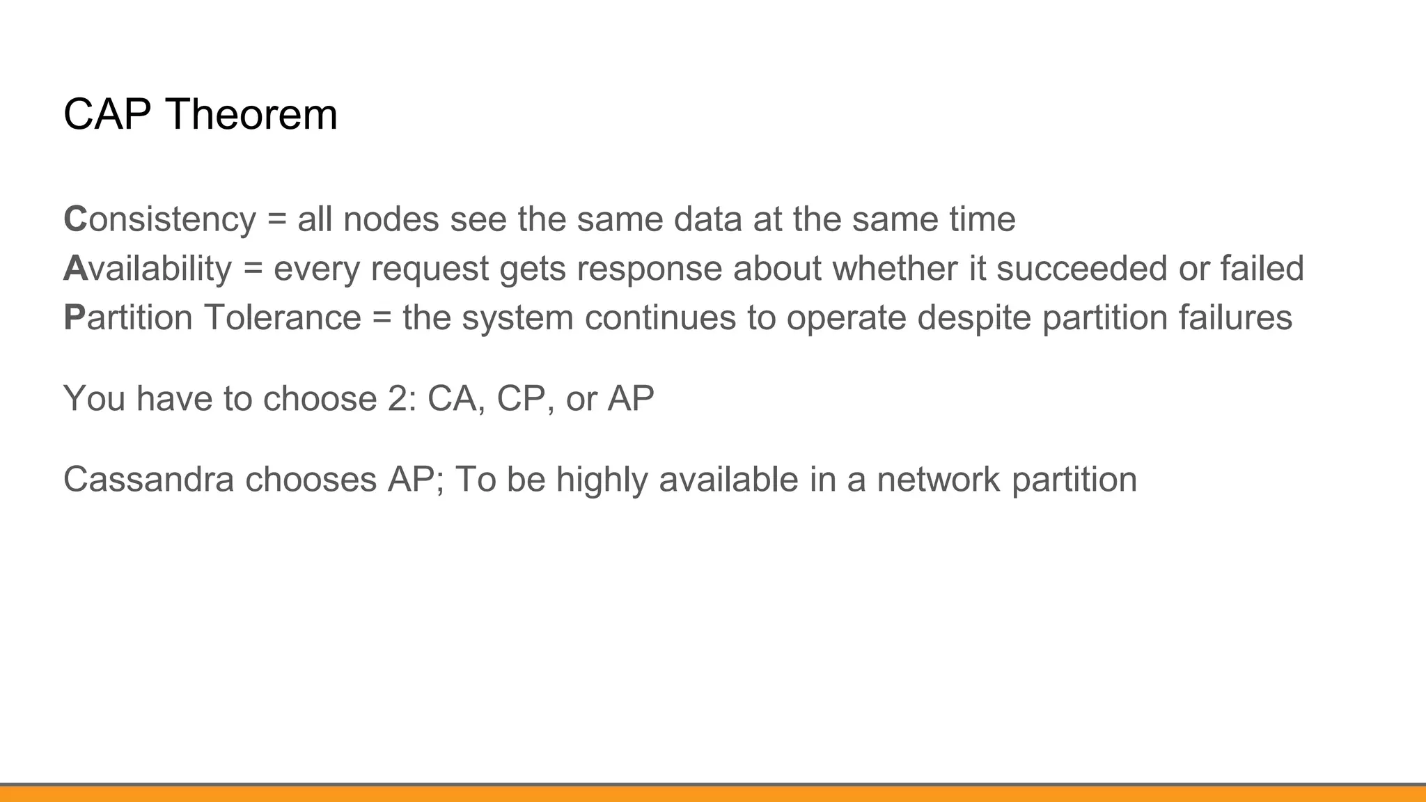 CAP Theorem
Consistency = all nodes see the same data at the same time
Availability = every request gets response about whether it succeeded or failed
Partition Tolerance = the system continues to operate despite partition failures
You have to choose 2: CA, CP, or AP
Cassandra chooses AP; To be highly available in a network partition
 
