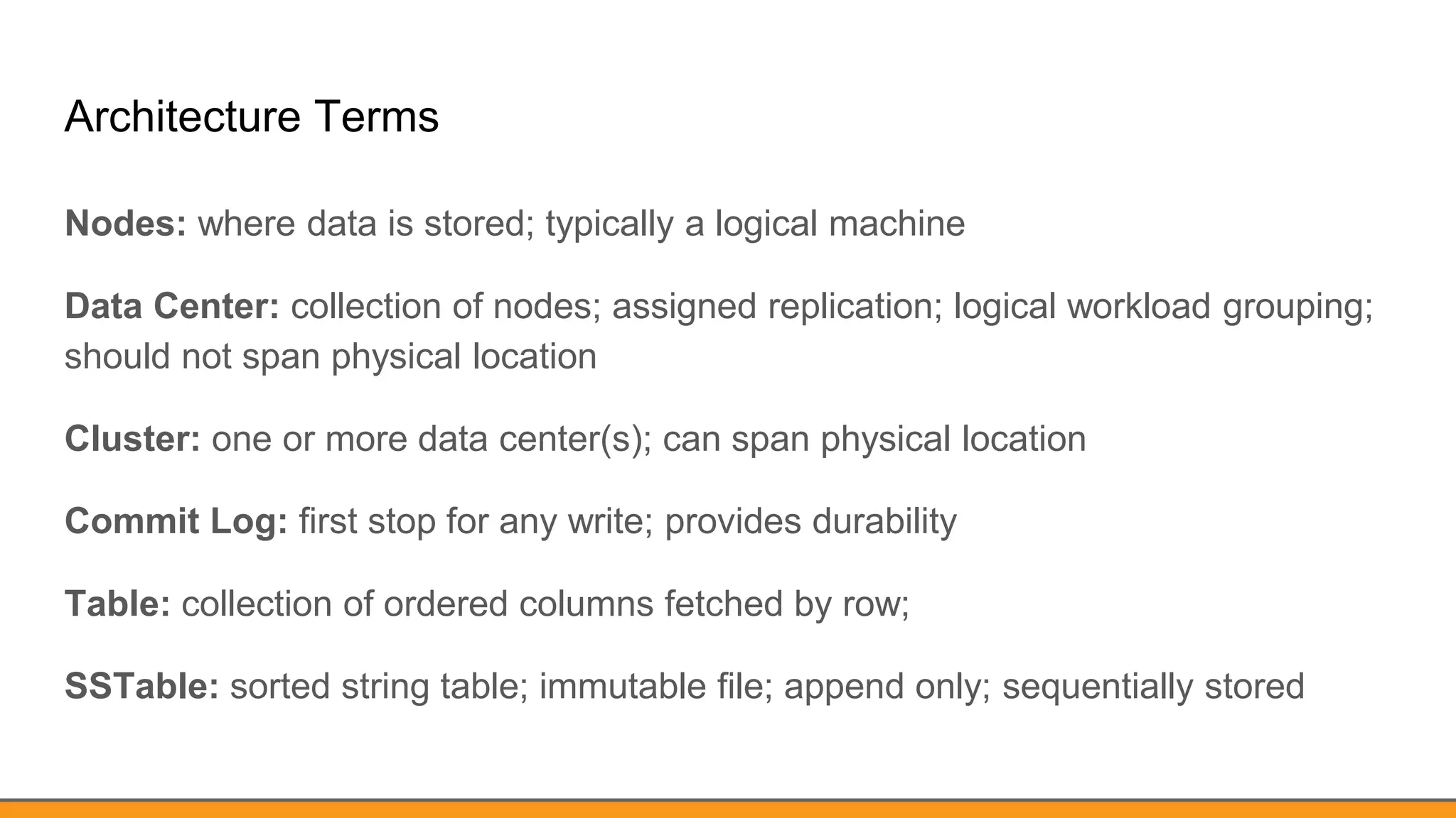 Architecture Terms
Nodes: where data is stored; typically a logical machine
Data Center: collection of nodes; assigned replication; logical workload grouping;
should not span physical location
Cluster: one or more data center(s); can span physical location
Commit Log: first stop for any write; provides durability
Table: collection of ordered columns fetched by row;
SSTable: sorted string table; immutable file; append only; sequentially stored
 
