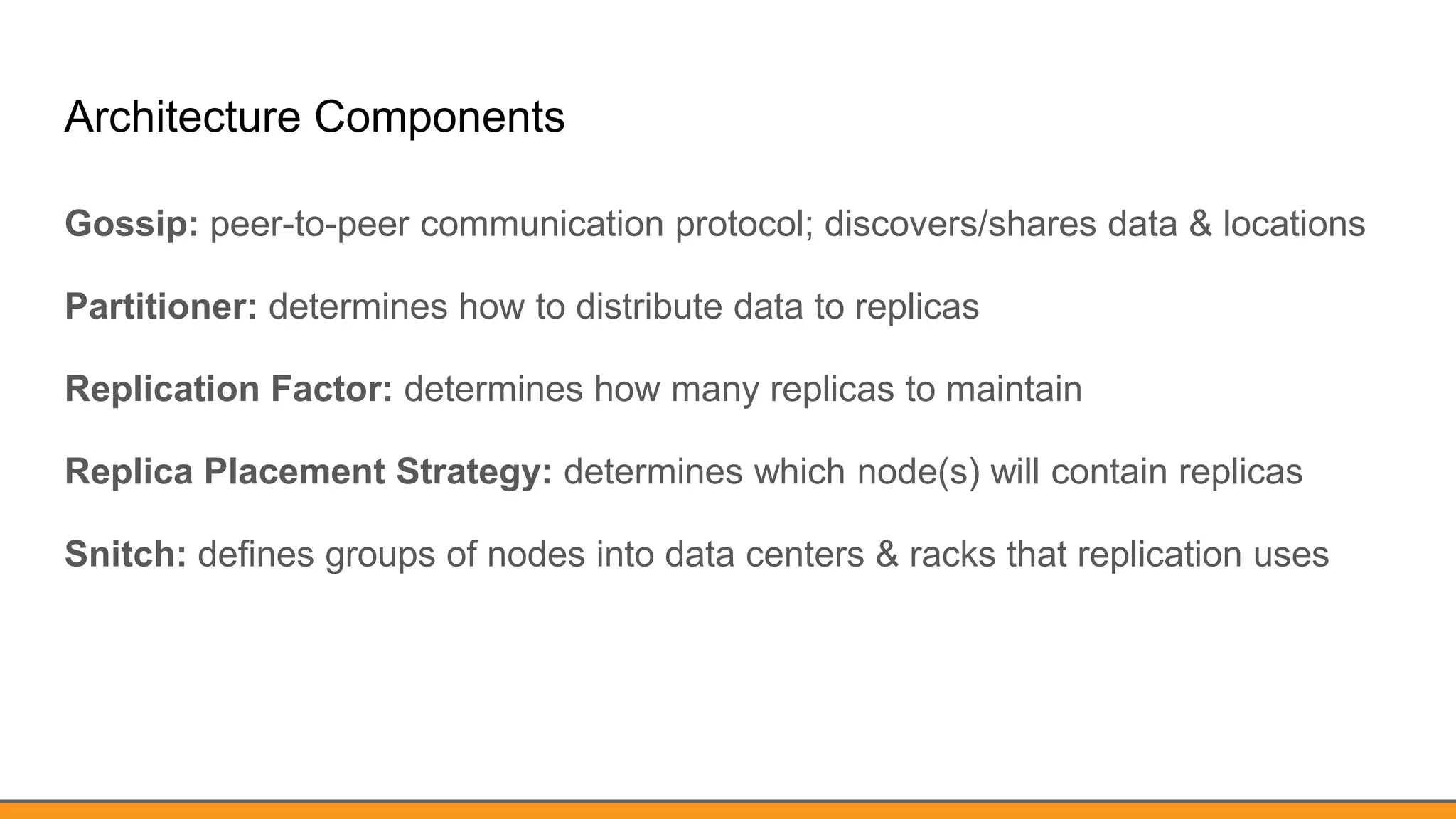 Architecture Components
Gossip: peer-to-peer communication protocol; discovers/shares data & locations
Partitioner: determines how to distribute data to replicas
Replication Factor: determines how many replicas to maintain
Replica Placement Strategy: determines which node(s) will contain replicas
Snitch: defines groups of nodes into data centers & racks that replication uses
 