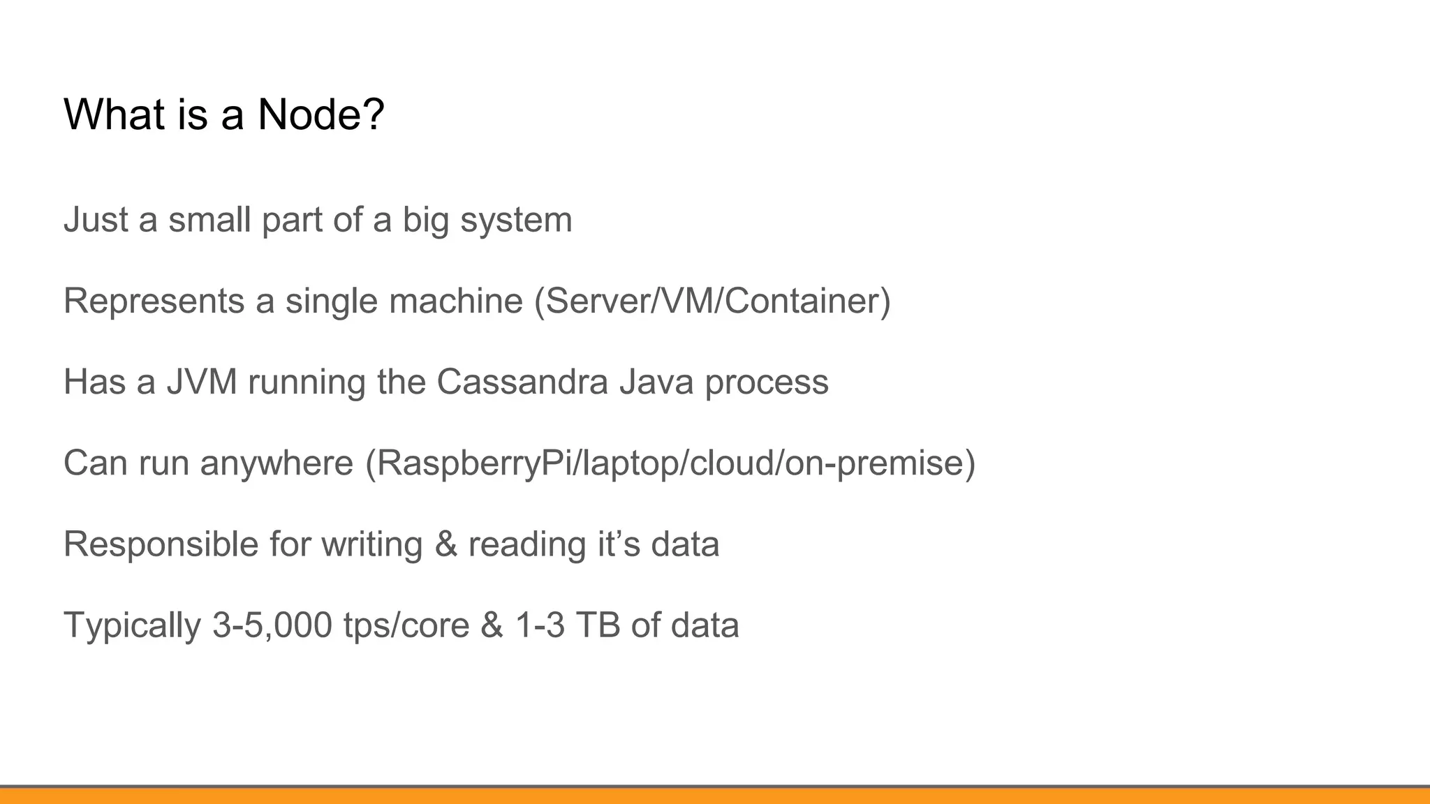 What is a Node?
Just a small part of a big system
Represents a single machine (Server/VM/Container)
Has a JVM running the Cassandra Java process
Can run anywhere (RaspberryPi/laptop/cloud/on-premise)
Responsible for writing & reading it’s data
Typically 3-5,000 tps/core & 1-3 TB of data
 