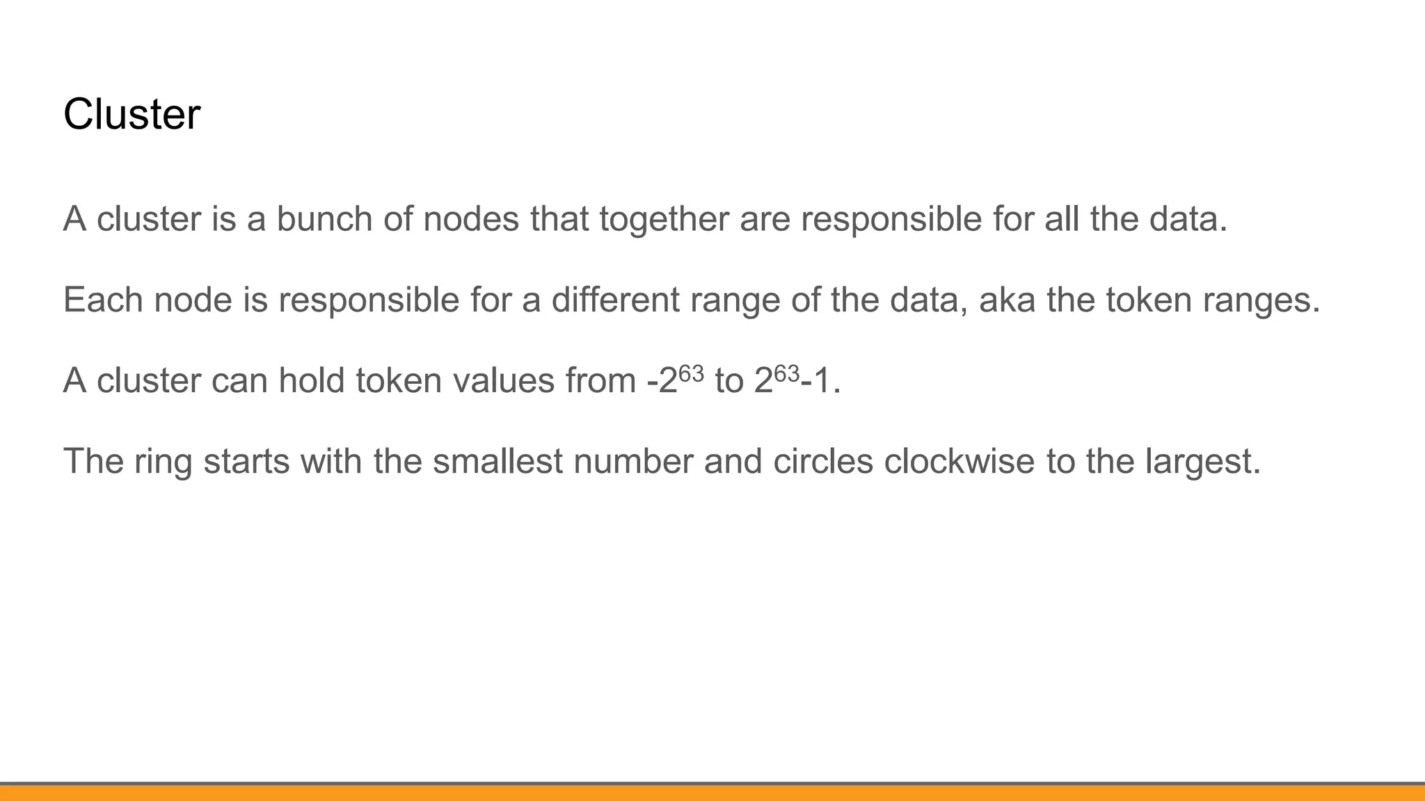 Cluster
A cluster is a bunch of nodes that together are responsible for all the data.
Each node is responsible for a different range of the data, aka the token ranges.
A cluster can hold token values from -263 to 263-1.
The ring starts with the smallest number and circles clockwise to the largest.
 
