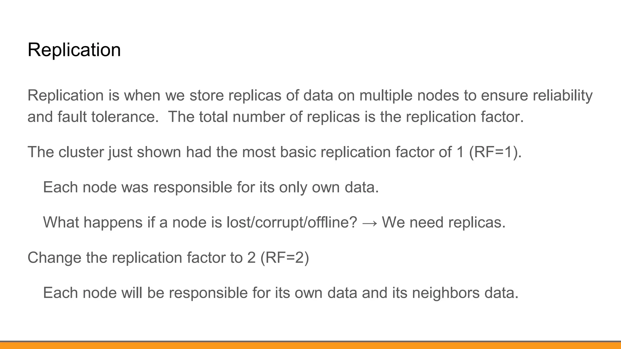 Replication
Replication is when we store replicas of data on multiple nodes to ensure reliability
and fault tolerance. The total number of replicas is the replication factor.
The cluster just shown had the most basic replication factor of 1 (RF=1).
Each node was responsible for its only own data.
What happens if a node is lost/corrupt/offline? → We need replicas.
Change the replication factor to 2 (RF=2)
Each node will be responsible for its own data and its neighbors data.
 