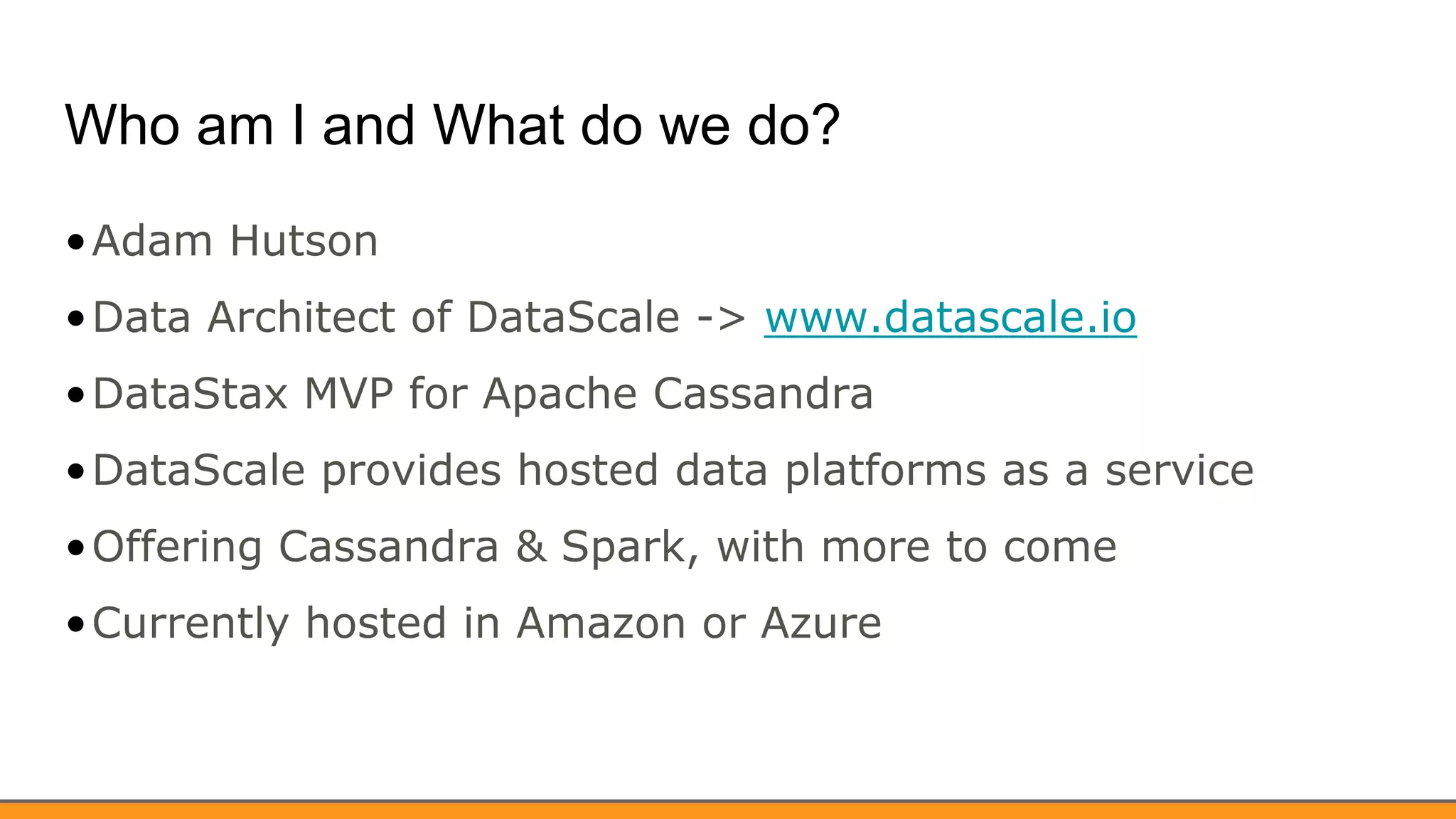 Who am I and What do we do?
•Adam Hutson
•Data Architect of DataScale -> www.datascale.io
•DataStax MVP for Apache Cassandra
•DataScale provides hosted data platforms as a service
•Offering Cassandra & Spark, with more to come
•Currently hosted in Amazon or Azure
 