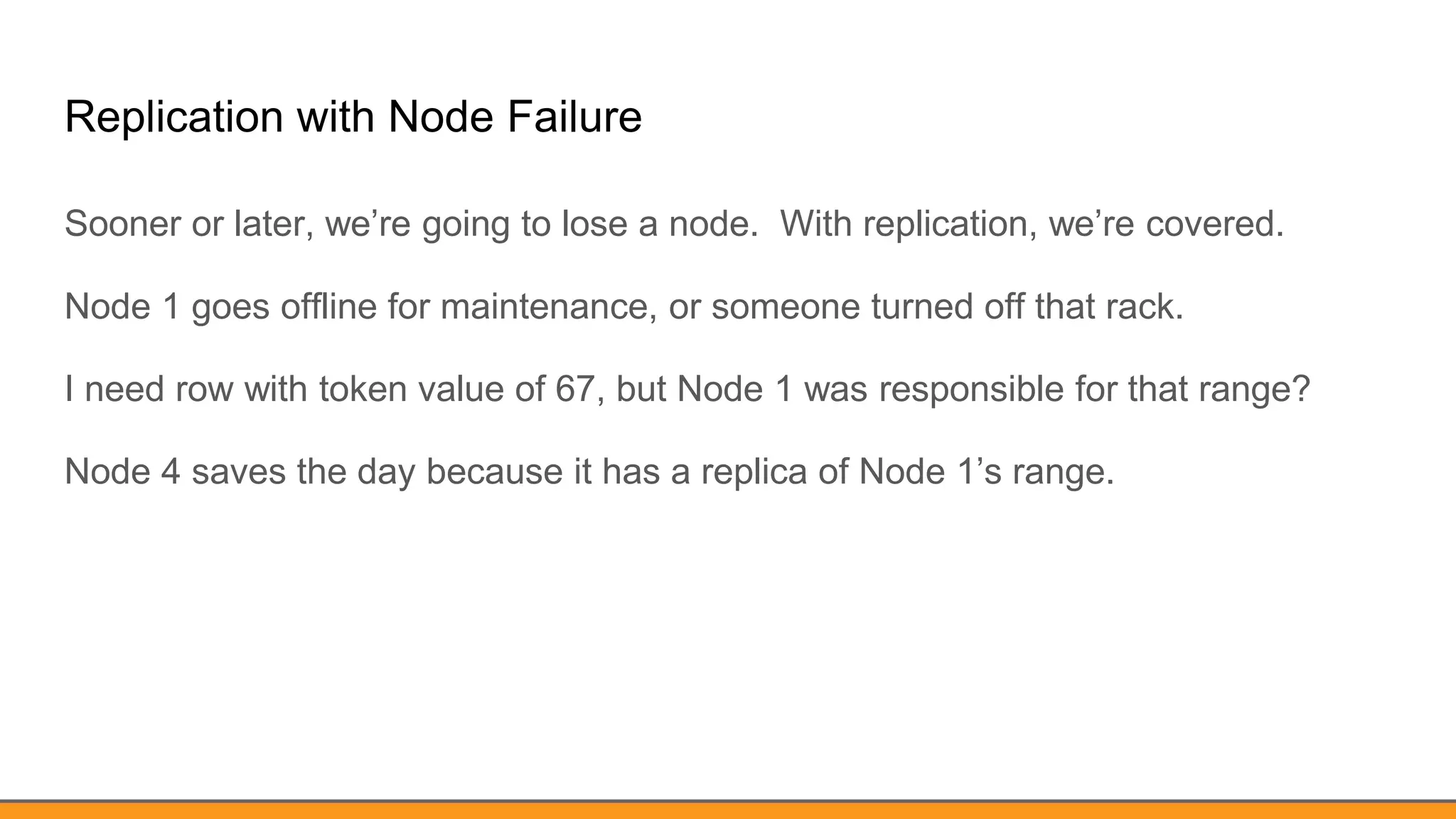 Replication with Node Failure
Sooner or later, we’re going to lose a node. With replication, we’re covered.
Node 1 goes offline for maintenance, or someone turned off that rack.
I need row with token value of 67, but Node 1 was responsible for that range?
Node 4 saves the day because it has a replica of Node 1’s range.
 