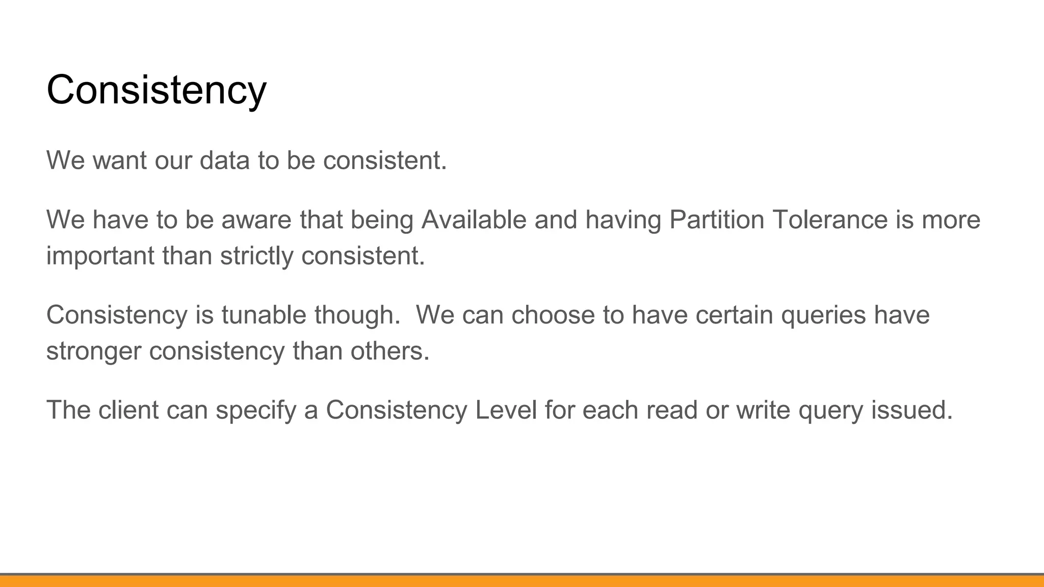 Consistency
We want our data to be consistent.
We have to be aware that being Available and having Partition Tolerance is more
important than strictly consistent.
Consistency is tunable though. We can choose to have certain queries have
stronger consistency than others.
The client can specify a Consistency Level for each read or write query issued.
 