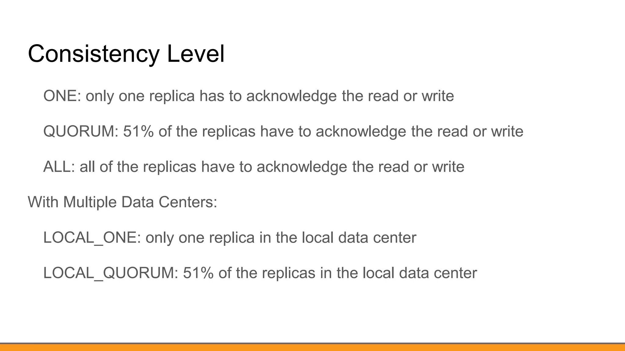 Consistency Level
ONE: only one replica has to acknowledge the read or write
QUORUM: 51% of the replicas have to acknowledge the read or write
ALL: all of the replicas have to acknowledge the read or write
With Multiple Data Centers:
LOCAL_ONE: only one replica in the local data center
LOCAL_QUORUM: 51% of the replicas in the local data center
 