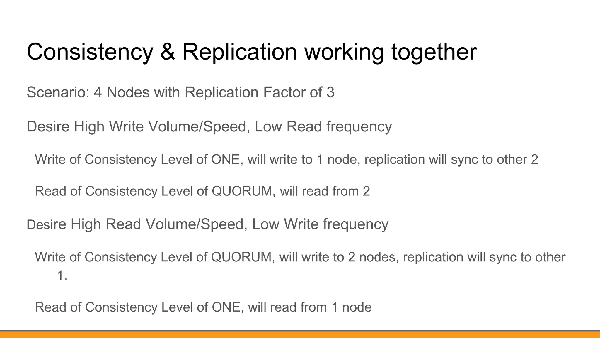 Consistency & Replication working together
Scenario: 4 Nodes with Replication Factor of 3
Desire High Write Volume/Speed, Low Read frequency
Write of Consistency Level of ONE, will write to 1 node, replication will sync to other 2
Read of Consistency Level of QUORUM, will read from 2
Desire High Read Volume/Speed, Low Write frequency
Write of Consistency Level of QUORUM, will write to 2 nodes, replication will sync to other
1.
Read of Consistency Level of ONE, will read from 1 node
 