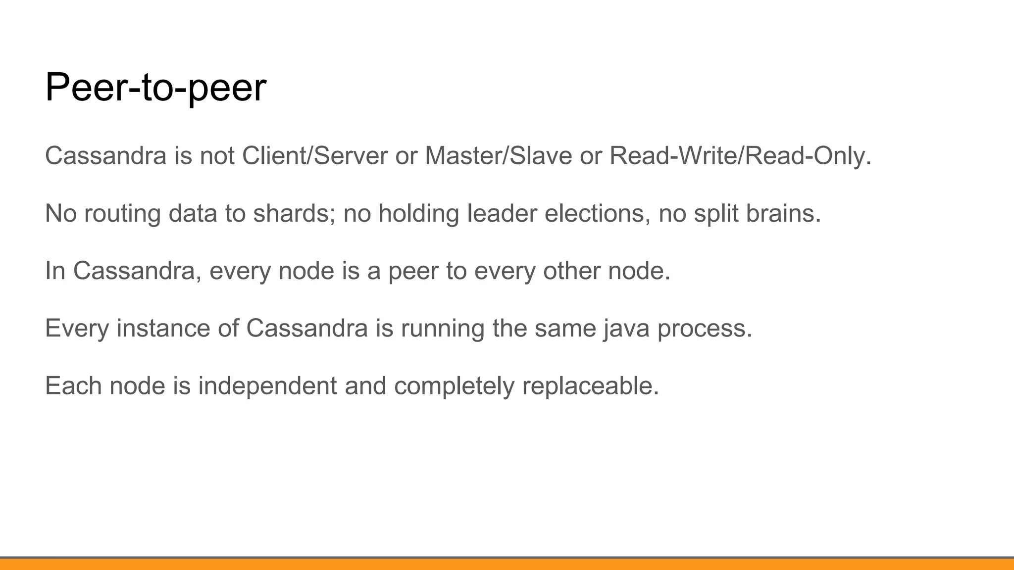 Peer-to-peer
Cassandra is not Client/Server or Master/Slave or Read-Write/Read-Only.
No routing data to shards; no holding leader elections, no split brains.
In Cassandra, every node is a peer to every other node.
Every instance of Cassandra is running the same java process.
Each node is independent and completely replaceable.
 