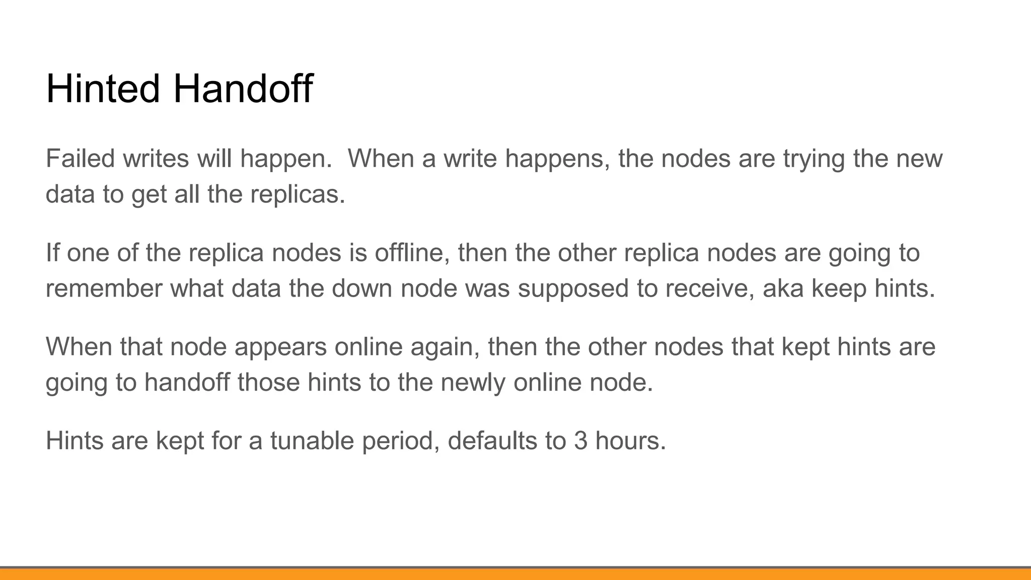 Hinted Handoff
Failed writes will happen. When a write happens, the nodes are trying the new
data to get all the replicas.
If one of the replica nodes is offline, then the other replica nodes are going to
remember what data the down node was supposed to receive, aka keep hints.
When that node appears online again, then the other nodes that kept hints are
going to handoff those hints to the newly online node.
Hints are kept for a tunable period, defaults to 3 hours.
 