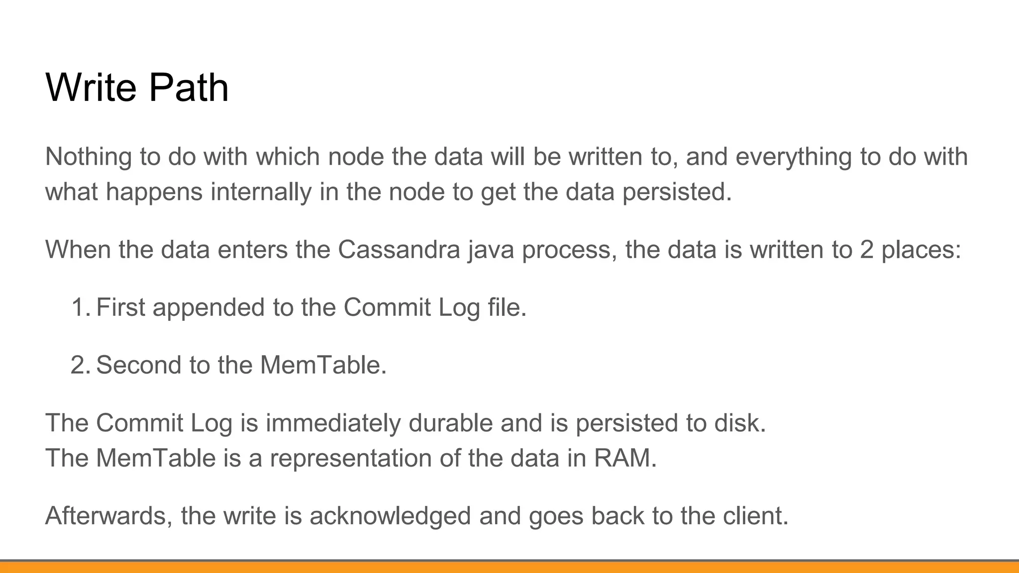 Write Path
Nothing to do with which node the data will be written to, and everything to do with
what happens internally in the node to get the data persisted.
When the data enters the Cassandra java process, the data is written to 2 places:
1. First appended to the Commit Log file.
2. Second to the MemTable.
The Commit Log is immediately durable and is persisted to disk.
The MemTable is a representation of the data in RAM.
Afterwards, the write is acknowledged and goes back to the client.
 