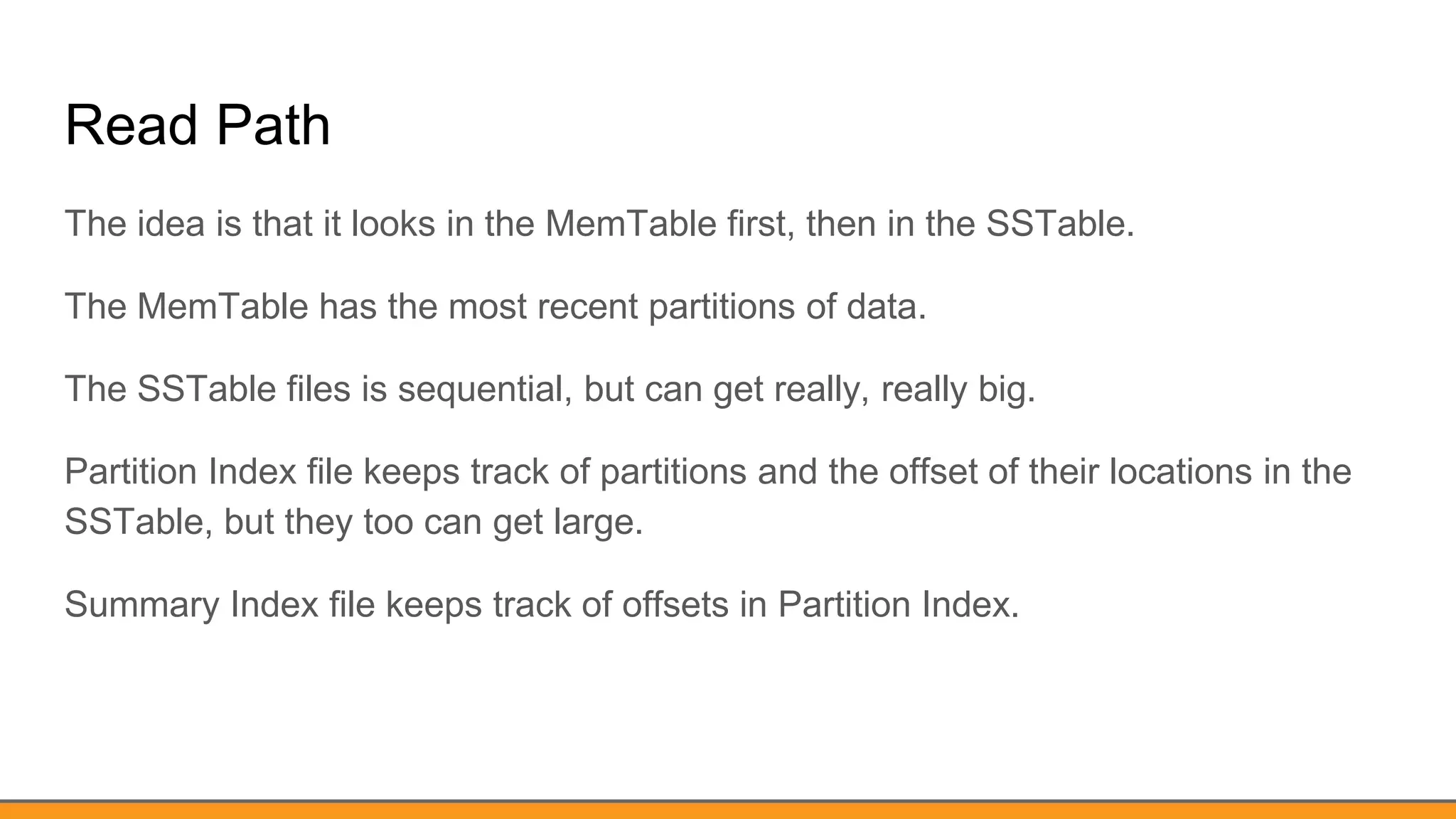 Read Path
The idea is that it looks in the MemTable first, then in the SSTable.
The MemTable has the most recent partitions of data.
The SSTable files is sequential, but can get really, really big.
Partition Index file keeps track of partitions and the offset of their locations in the
SSTable, but they too can get large.
Summary Index file keeps track of offsets in Partition Index.
 
