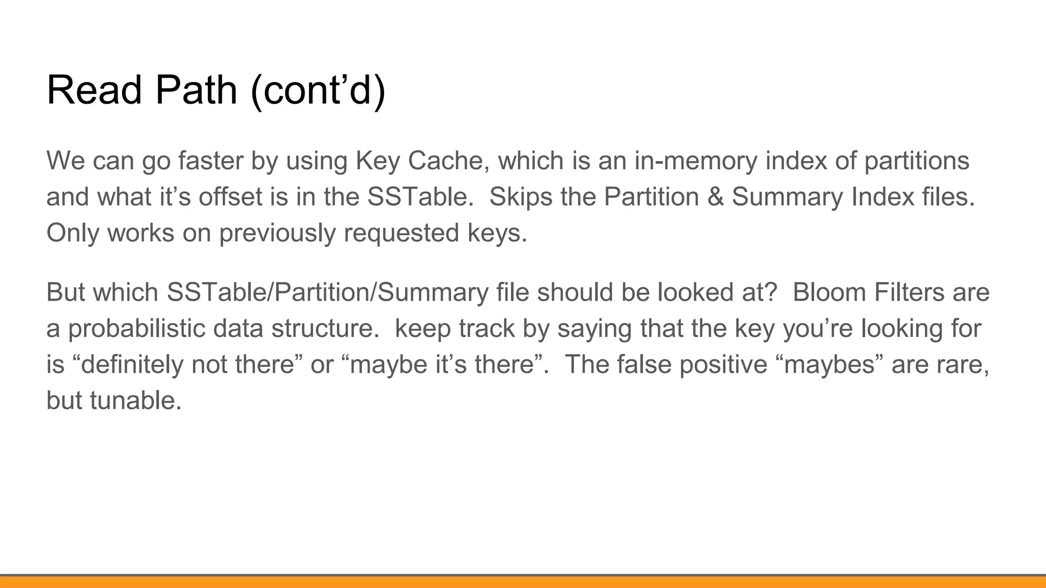 Read Path (cont’d)
We can go faster by using Key Cache, which is an in-memory index of partitions
and what it’s offset is in the SSTable. Skips the Partition & Summary Index files.
Only works on previously requested keys.
But which SSTable/Partition/Summary file should be looked at? Bloom Filters are
a probabilistic data structure. keep track by saying that the key you’re looking for
is “definitely not there” or “maybe it’s there”. The false positive “maybes” are rare,
but tunable.
 