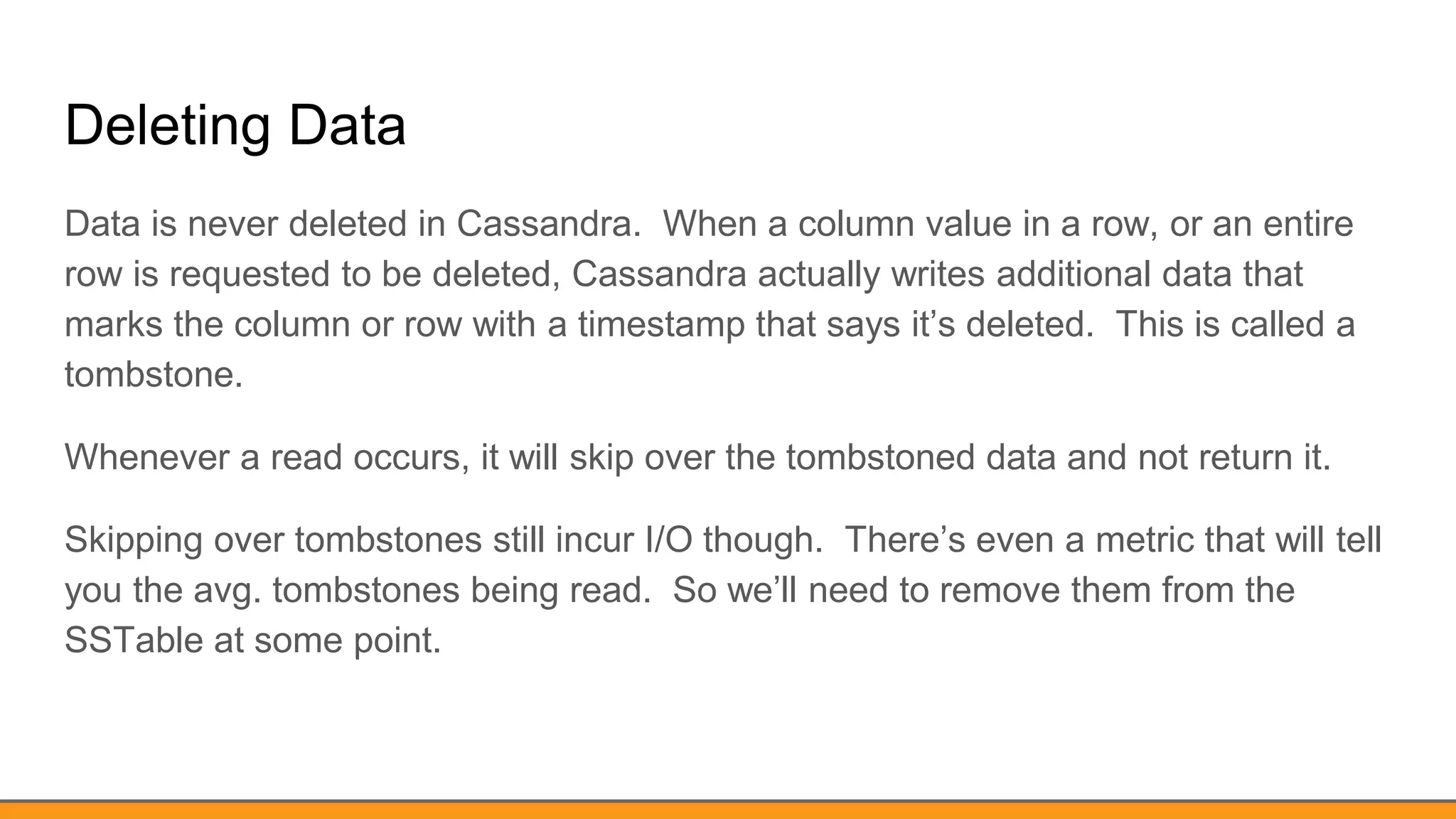 Deleting Data
Data is never deleted in Cassandra. When a column value in a row, or an entire
row is requested to be deleted, Cassandra actually writes additional data that
marks the column or row with a timestamp that says it’s deleted. This is called a
tombstone.
Whenever a read occurs, it will skip over the tombstoned data and not return it.
Skipping over tombstones still incur I/O though. There’s even a metric that will tell
you the avg. tombstones being read. So we’ll need to remove them from the
SSTable at some point.
 