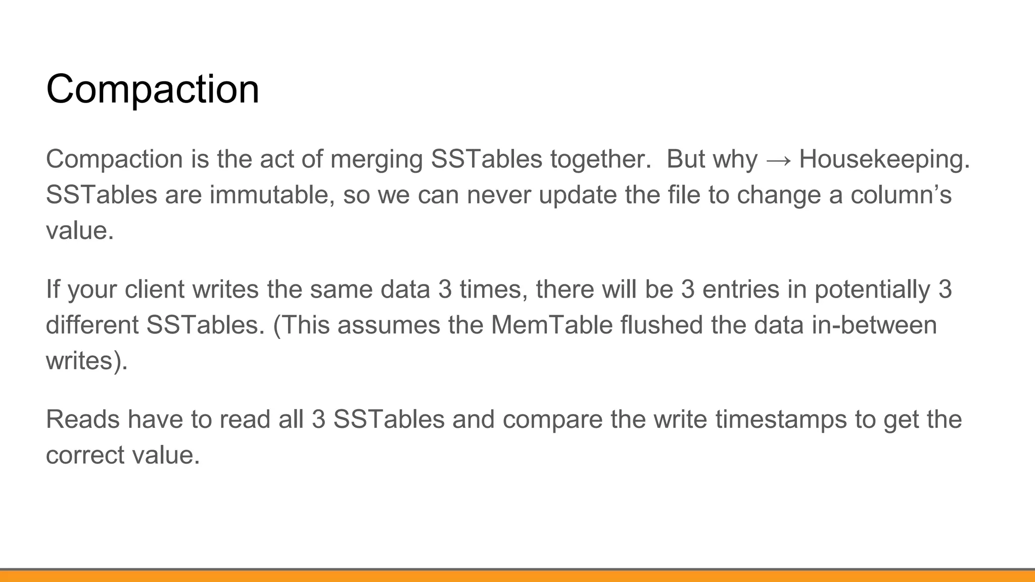 Compaction
Compaction is the act of merging SSTables together. But why → Housekeeping.
SSTables are immutable, so we can never update the file to change a column’s
value.
If your client writes the same data 3 times, there will be 3 entries in potentially 3
different SSTables. (This assumes the MemTable flushed the data in-between
writes).
Reads have to read all 3 SSTables and compare the write timestamps to get the
correct value.
 