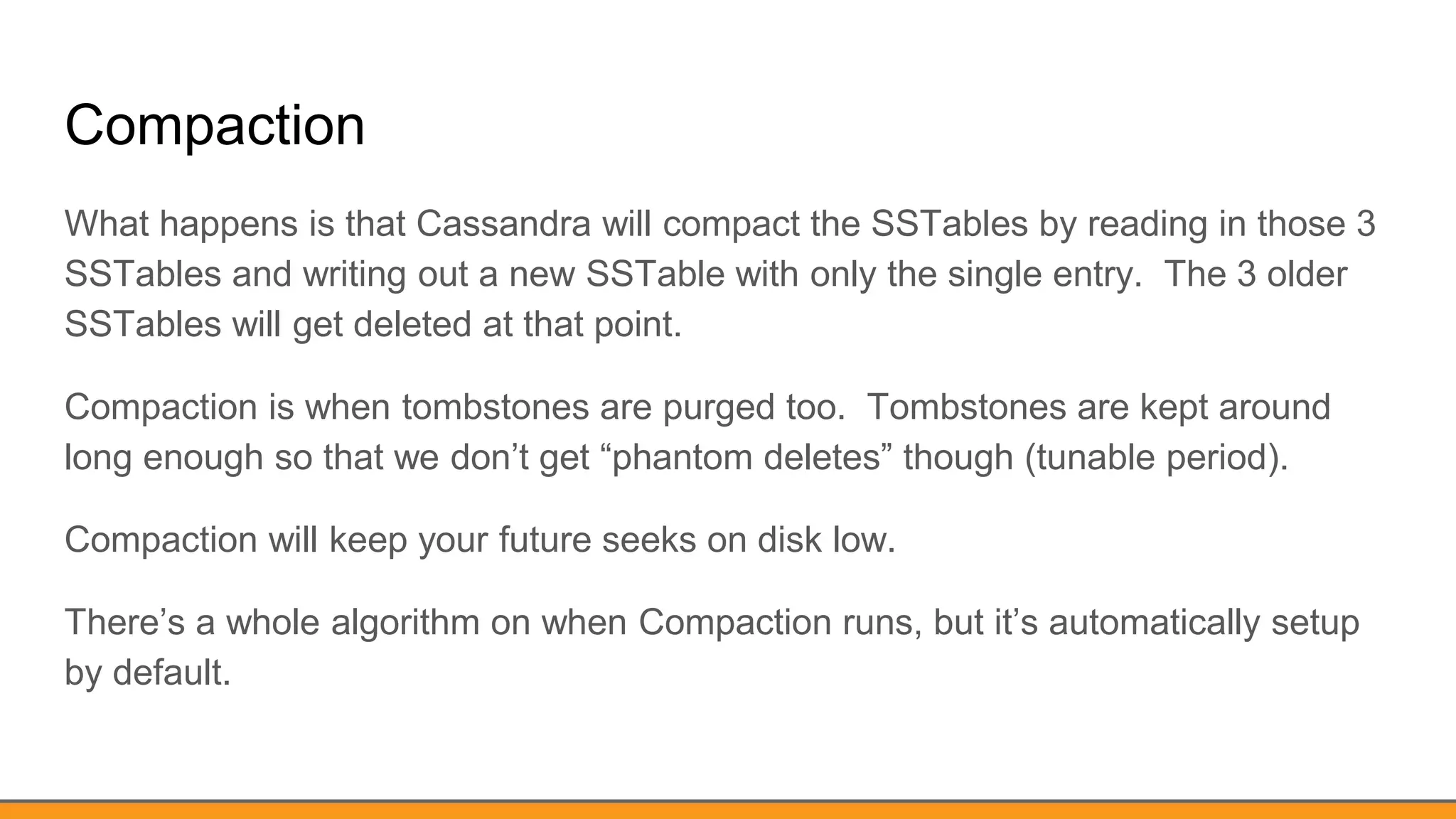 Compaction
What happens is that Cassandra will compact the SSTables by reading in those 3
SSTables and writing out a new SSTable with only the single entry. The 3 older
SSTables will get deleted at that point.
Compaction is when tombstones are purged too. Tombstones are kept around
long enough so that we don’t get “phantom deletes” though (tunable period).
Compaction will keep your future seeks on disk low.
There’s a whole algorithm on when Compaction runs, but it’s automatically setup
by default.
 