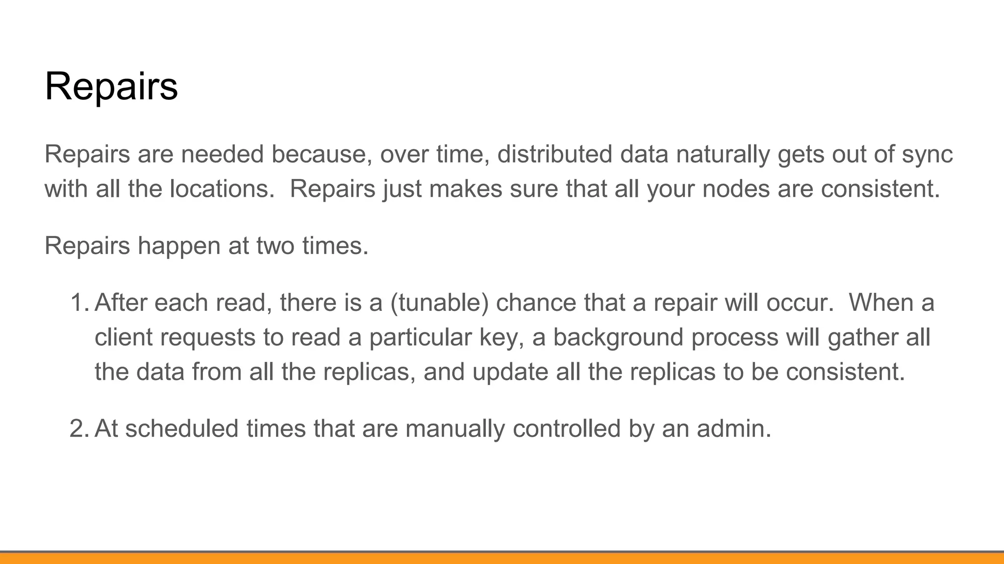 Repairs
Repairs are needed because, over time, distributed data naturally gets out of sync
with all the locations. Repairs just makes sure that all your nodes are consistent.
Repairs happen at two times.
1. After each read, there is a (tunable) chance that a repair will occur. When a
client requests to read a particular key, a background process will gather all
the data from all the replicas, and update all the replicas to be consistent.
2. At scheduled times that are manually controlled by an admin.
 
