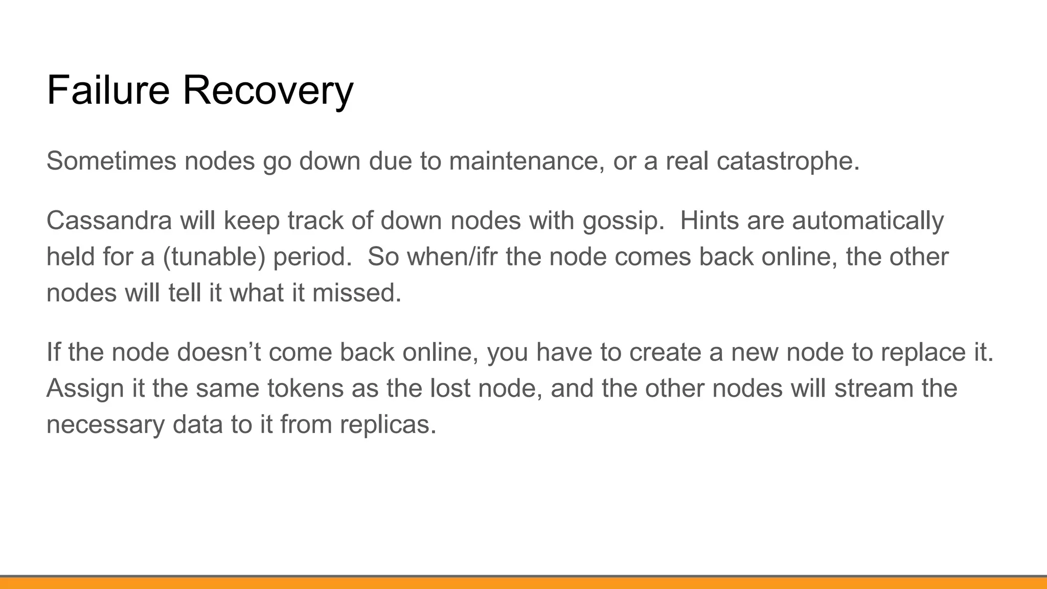 Failure Recovery
Sometimes nodes go down due to maintenance, or a real catastrophe.
Cassandra will keep track of down nodes with gossip. Hints are automatically
held for a (tunable) period. So when/ifr the node comes back online, the other
nodes will tell it what it missed.
If the node doesn’t come back online, you have to create a new node to replace it.
Assign it the same tokens as the lost node, and the other nodes will stream the
necessary data to it from replicas.
 