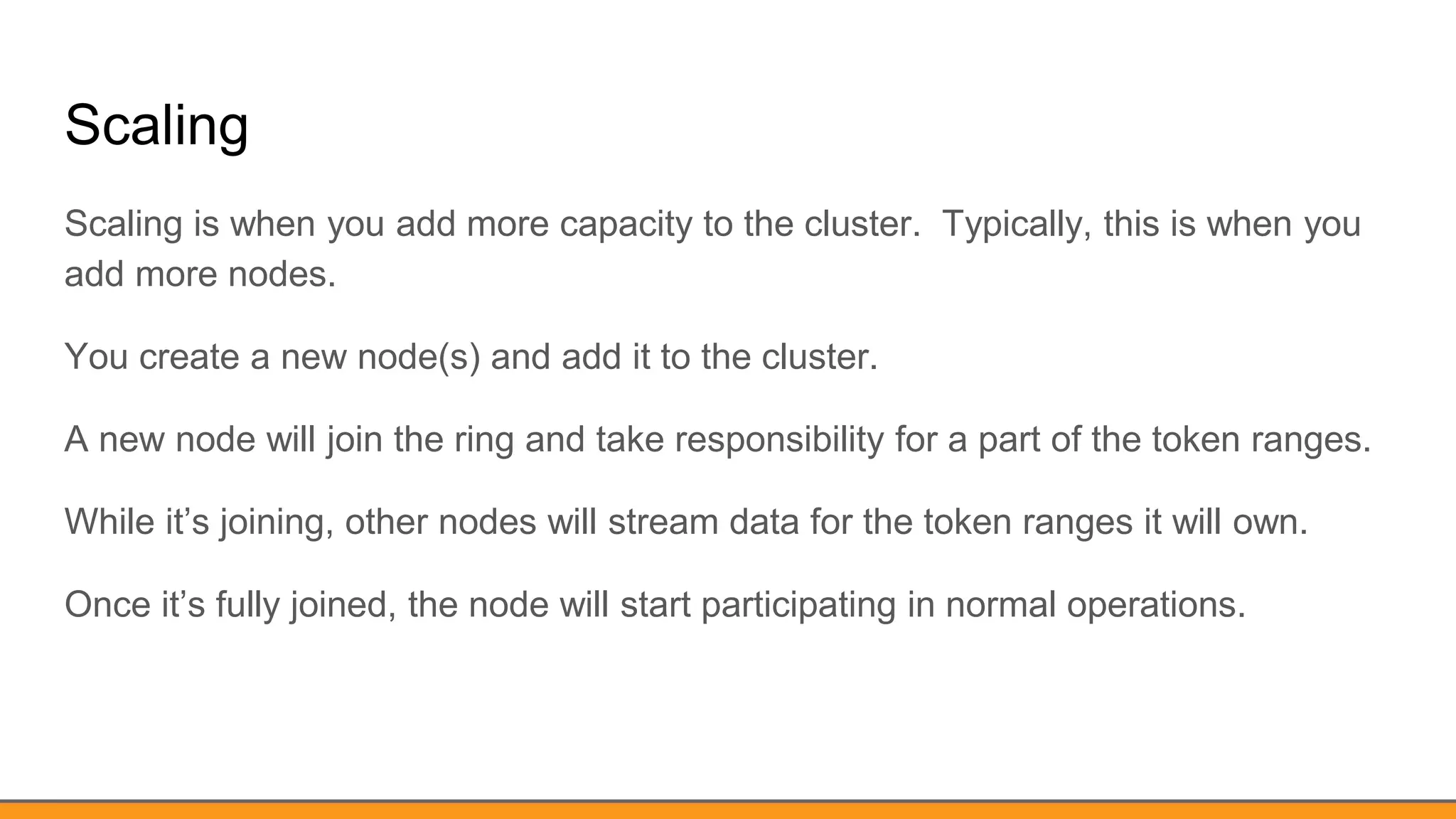 Scaling
Scaling is when you add more capacity to the cluster. Typically, this is when you
add more nodes.
You create a new node(s) and add it to the cluster.
A new node will join the ring and take responsibility for a part of the token ranges.
While it’s joining, other nodes will stream data for the token ranges it will own.
Once it’s fully joined, the node will start participating in normal operations.
 