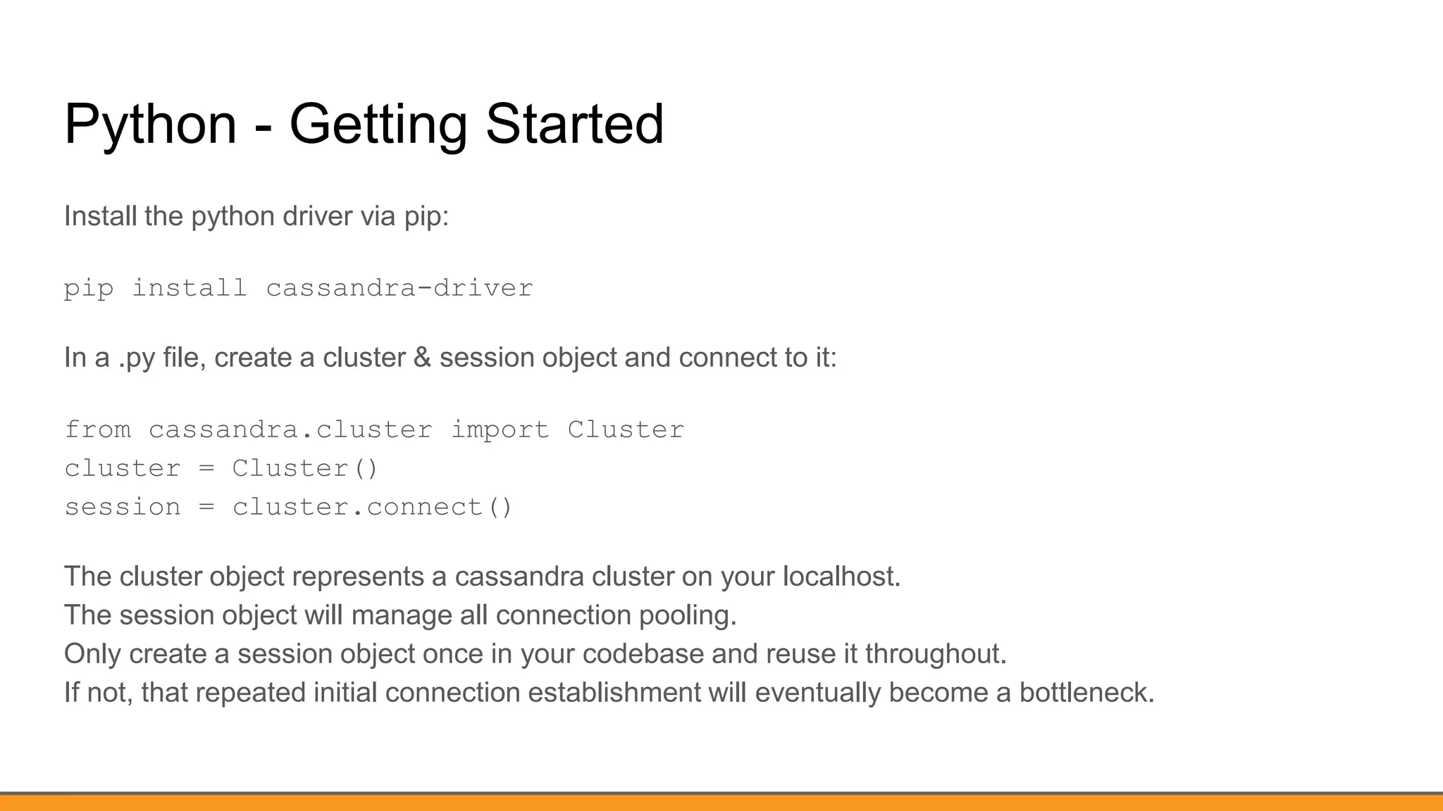 Python - Getting Started
Install the python driver via pip:
pip install cassandra-driver
In a .py file, create a cluster & session object and connect to it:
from cassandra.cluster import Cluster
cluster = Cluster()
session = cluster.connect()
The cluster object represents a cassandra cluster on your localhost.
The session object will manage all connection pooling.
Only create a session object once in your codebase and reuse it throughout.
If not, that repeated initial connection establishment will eventually become a bottleneck.
 