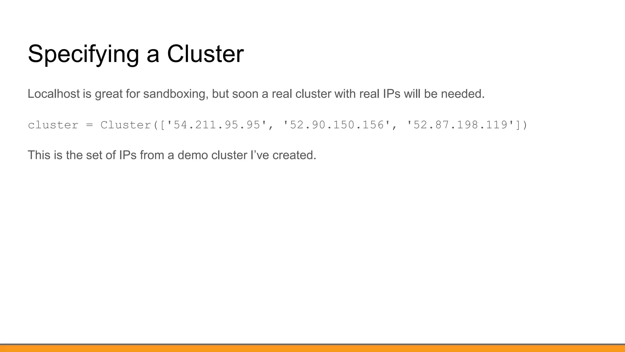 Specifying a Cluster
Localhost is great for sandboxing, but soon a real cluster with real IPs will be needed.
cluster = Cluster(['54.211.95.95', '52.90.150.156', '52.87.198.119'])
This is the set of IPs from a demo cluster I’ve created.
 