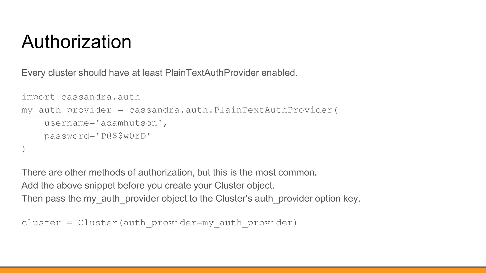 Authorization
Every cluster should have at least PlainTextAuthProvider enabled.
import cassandra.auth
my_auth_provider = cassandra.auth.PlainTextAuthProvider(
username='adamhutson',
password='P@$$w0rD'
)
There are other methods of authorization, but this is the most common.
Add the above snippet before you create your Cluster object.
Then pass the my_auth_provider object to the Cluster’s auth_provider option key.
cluster = Cluster(auth_provider=my_auth_provider)
 
