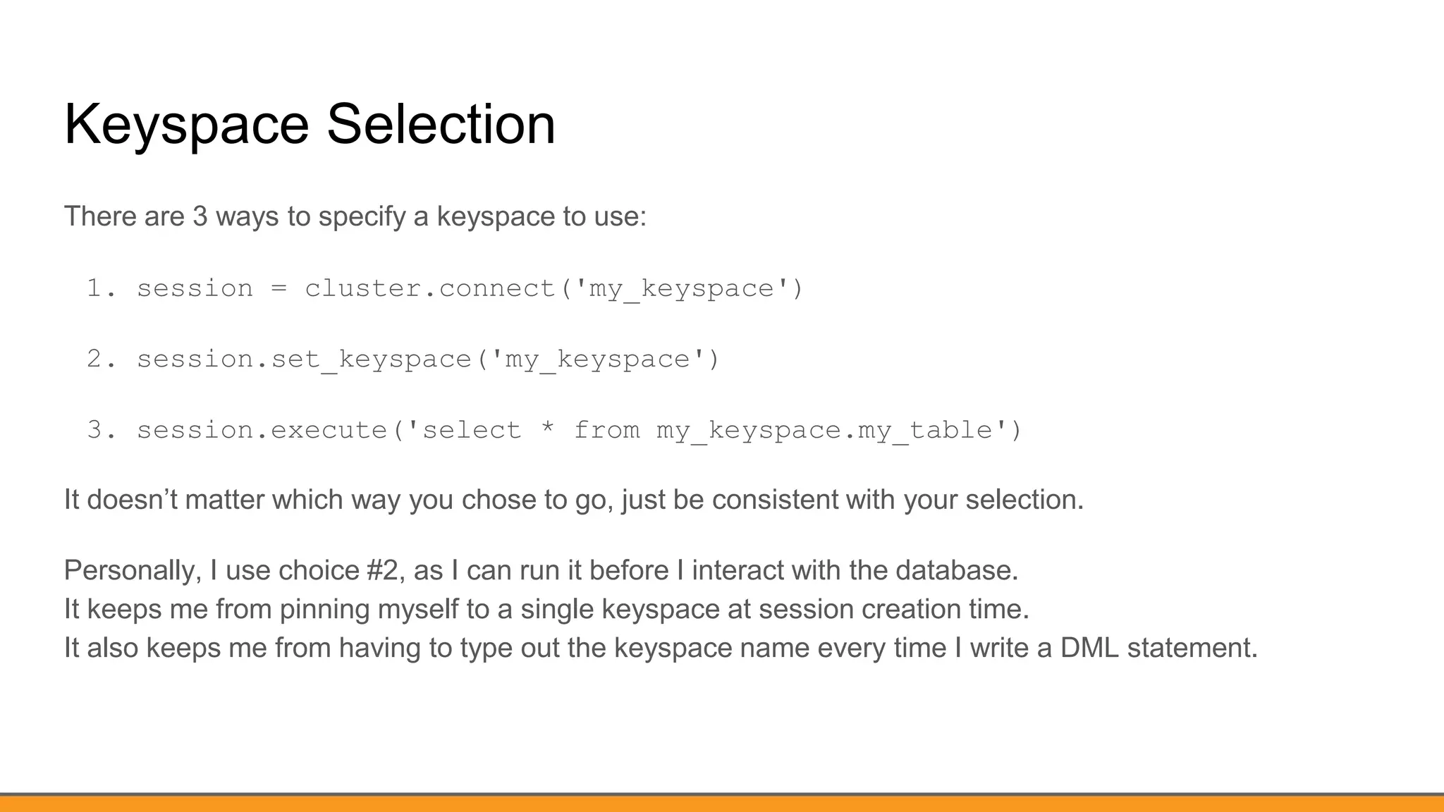 Keyspace Selection
There are 3 ways to specify a keyspace to use:
1. session = cluster.connect('my_keyspace')
2. session.set_keyspace('my_keyspace')
3. session.execute('select * from my_keyspace.my_table')
It doesn’t matter which way you chose to go, just be consistent with your selection.
Personally, I use choice #2, as I can run it before I interact with the database.
It keeps me from pinning myself to a single keyspace at session creation time.
It also keeps me from having to type out the keyspace name every time I write a DML statement.
 