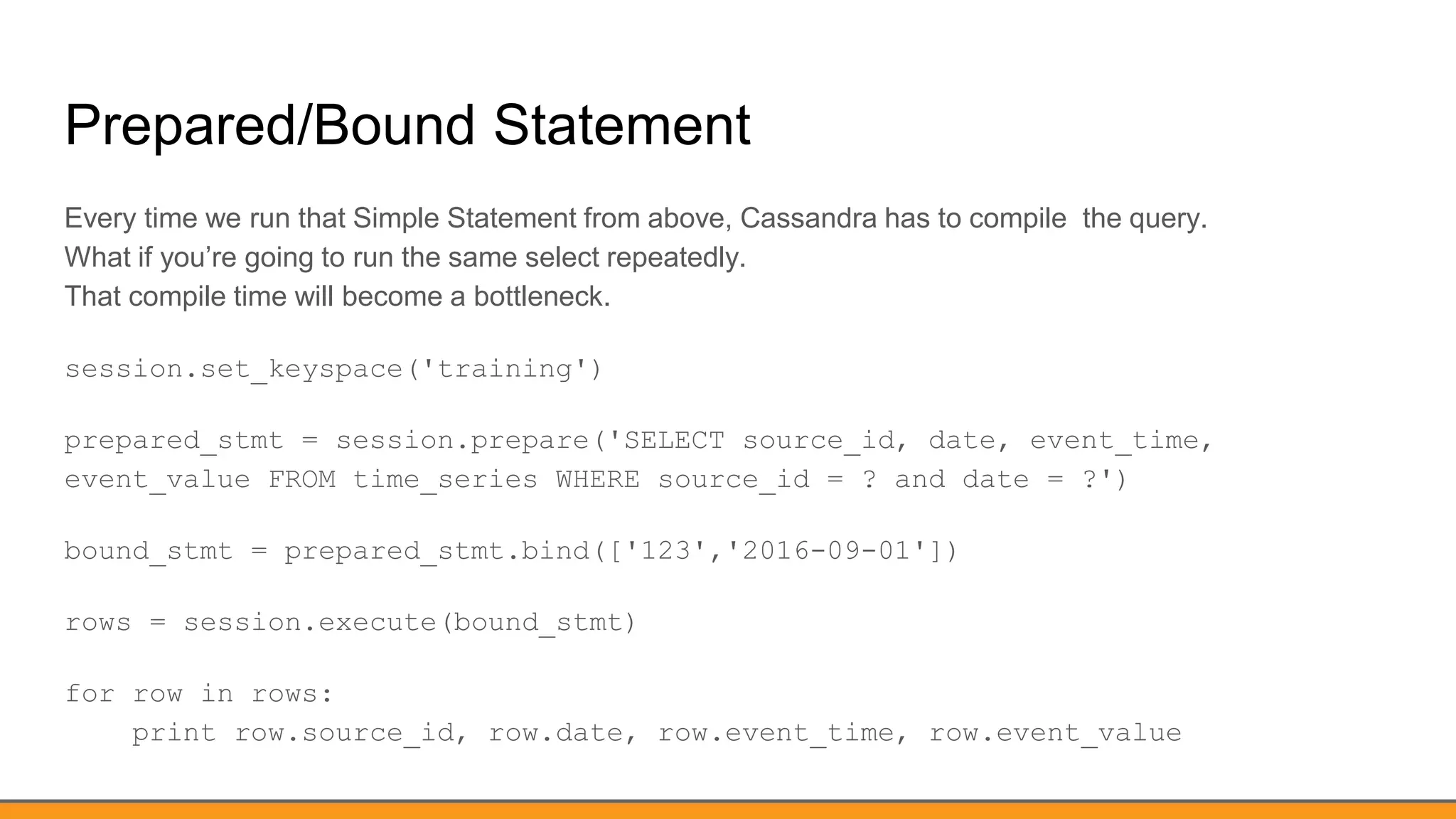 Prepared/Bound Statement
Every time we run that Simple Statement from above, Cassandra has to compile the query.
What if you’re going to run the same select repeatedly.
That compile time will become a bottleneck.
session.set_keyspace('training')
prepared_stmt = session.prepare('SELECT source_id, date, event_time,
event_value FROM time_series WHERE source_id = ? and date = ?')
bound_stmt = prepared_stmt.bind(['123','2016-09-01'])
rows = session.execute(bound_stmt)
for row in rows:
print row.source_id, row.date, row.event_time, row.event_value
 