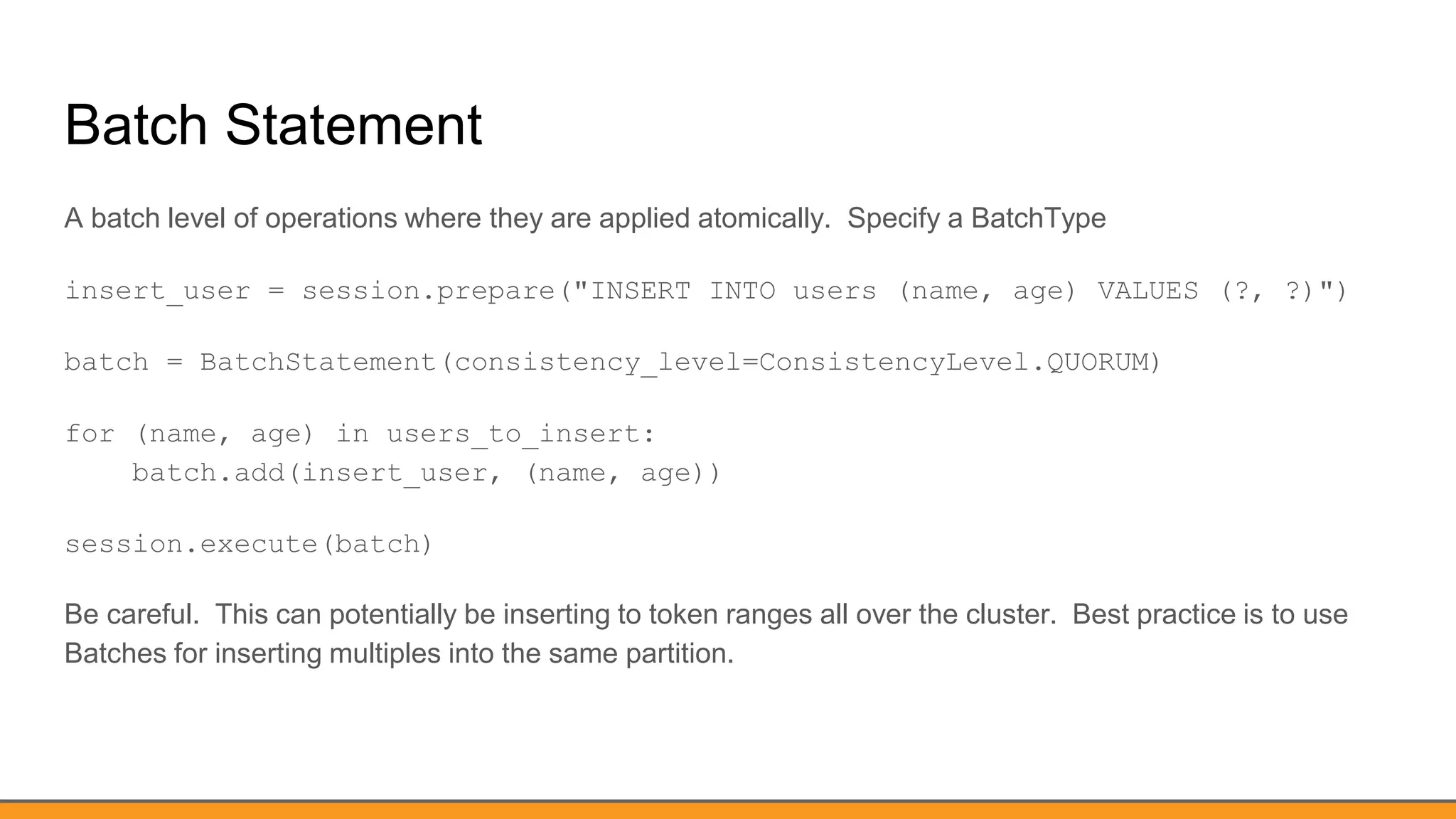 Batch Statement
A batch level of operations where they are applied atomically. Specify a BatchType
insert_user = session.prepare("INSERT INTO users (name, age) VALUES (?, ?)")
batch = BatchStatement(consistency_level=ConsistencyLevel.QUORUM)
for (name, age) in users_to_insert:
batch.add(insert_user, (name, age))
session.execute(batch)
Be careful. This can potentially be inserting to token ranges all over the cluster. Best practice is to use
Batches for inserting multiples into the same partition.
 
