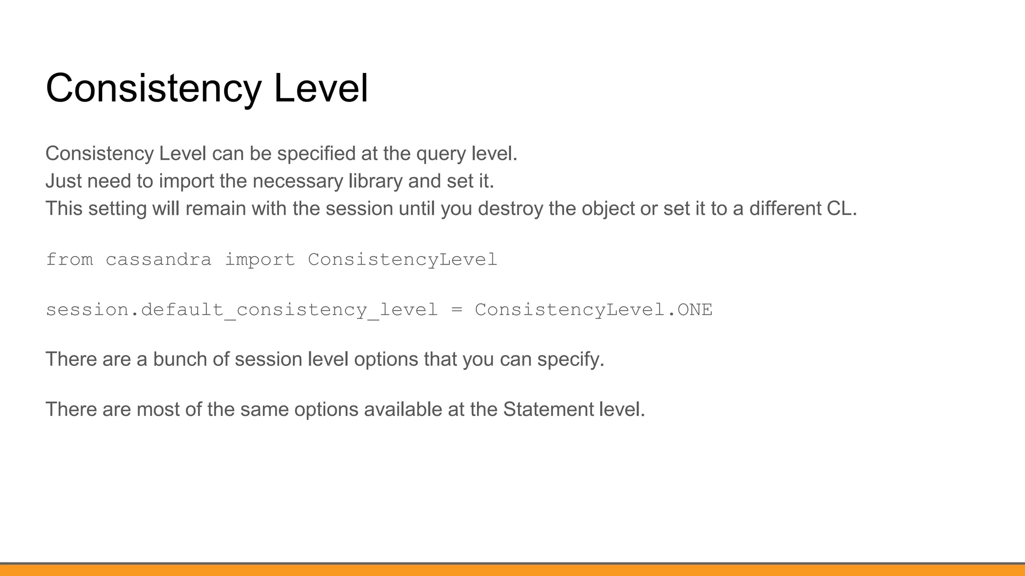 Consistency Level
Consistency Level can be specified at the query level.
Just need to import the necessary library and set it.
This setting will remain with the session until you destroy the object or set it to a different CL.
from cassandra import ConsistencyLevel
session.default_consistency_level = ConsistencyLevel.ONE
There are a bunch of session level options that you can specify.
There are most of the same options available at the Statement level.
 
