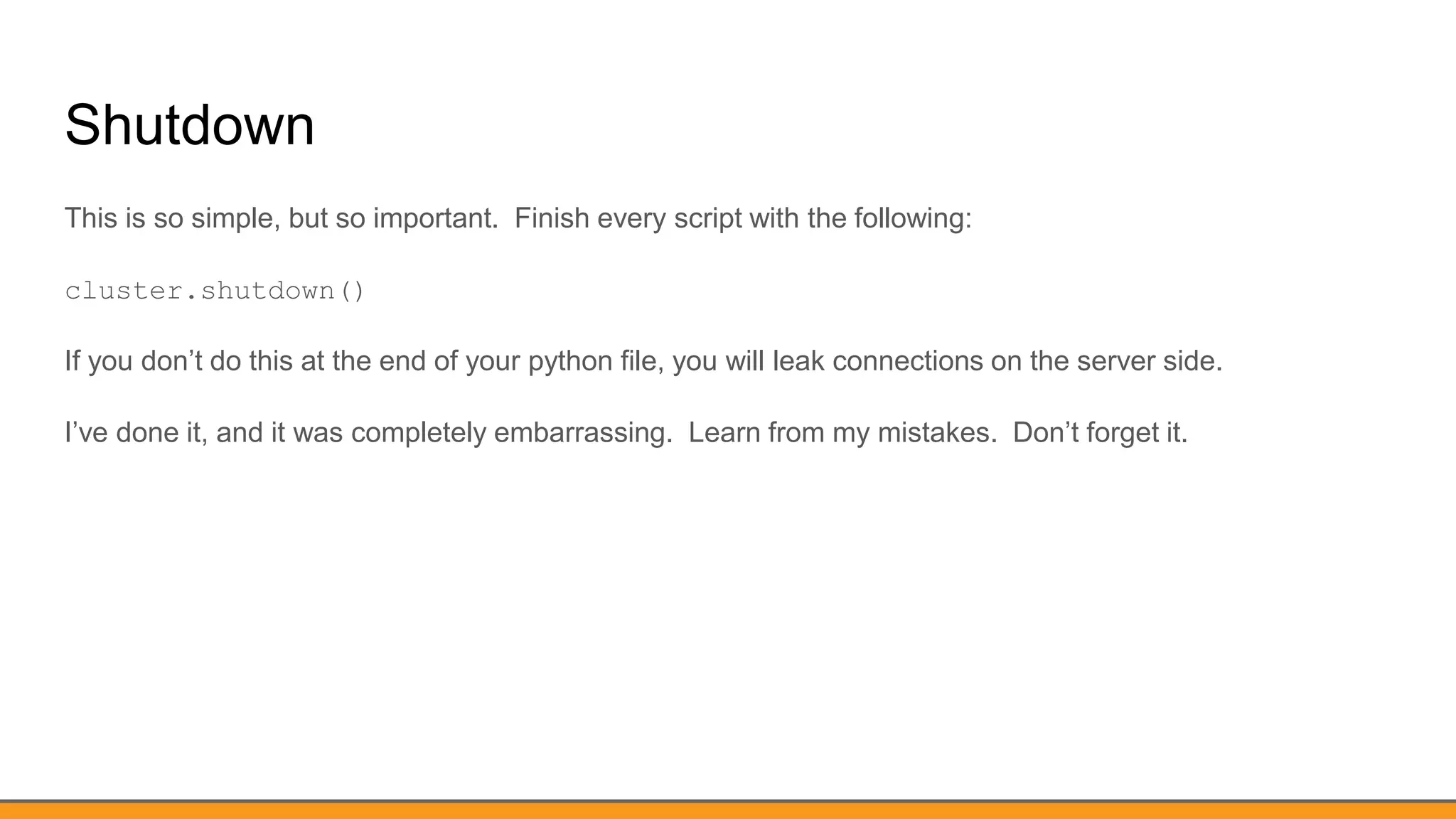 Shutdown
This is so simple, but so important. Finish every script with the following:
cluster.shutdown()
If you don’t do this at the end of your python file, you will leak connections on the server side.
I’ve done it, and it was completely embarrassing. Learn from my mistakes. Don’t forget it.
 