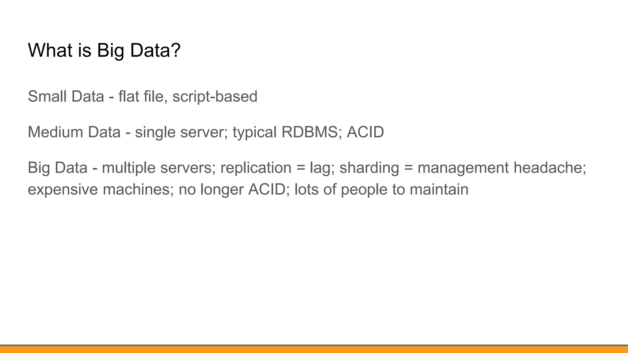 What is Big Data?
Small Data - flat file, script-based
Medium Data - single server; typical RDBMS; ACID
Big Data - multiple servers; replication = lag; sharding = management headache;
expensive machines; no longer ACID; lots of people to maintain
 