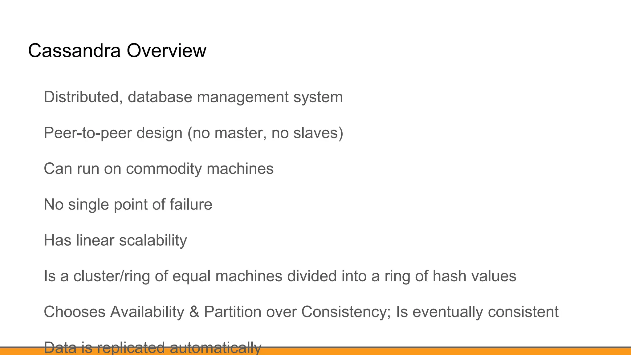 Cassandra Overview
Distributed, database management system
Peer-to-peer design (no master, no slaves)
Can run on commodity machines
No single point of failure
Has linear scalability
Is a cluster/ring of equal machines divided into a ring of hash values
Chooses Availability & Partition over Consistency; Is eventually consistent
Data is replicated automatically
 