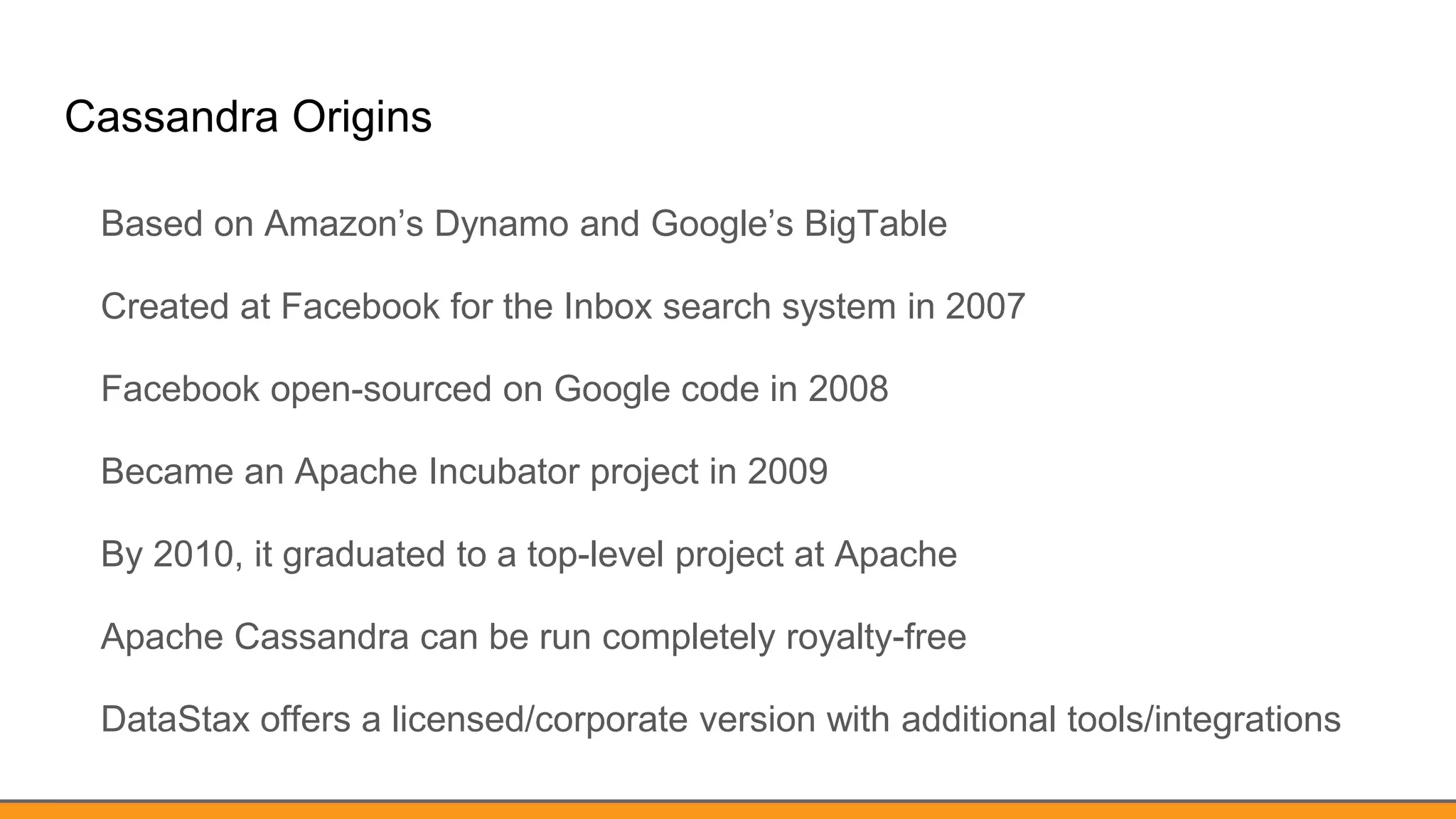 Cassandra Origins
Based on Amazon’s Dynamo and Google’s BigTable
Created at Facebook for the Inbox search system in 2007
Facebook open-sourced on Google code in 2008
Became an Apache Incubator project in 2009
By 2010, it graduated to a top-level project at Apache
Apache Cassandra can be run completely royalty-free
DataStax offers a licensed/corporate version with additional tools/integrations
 