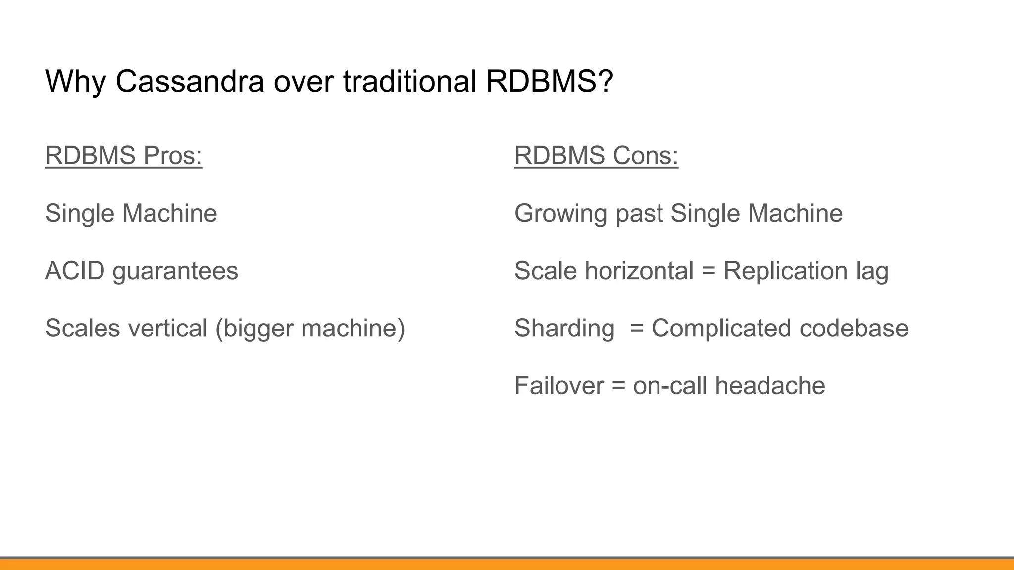 Why Cassandra over traditional RDBMS?
RDBMS Pros:
Single Machine
ACID guarantees
Scales vertical (bigger machine)
RDBMS Cons:
Growing past Single Machine
Scale horizontal = Replication lag
Sharding = Complicated codebase
Failover = on-call headache
 