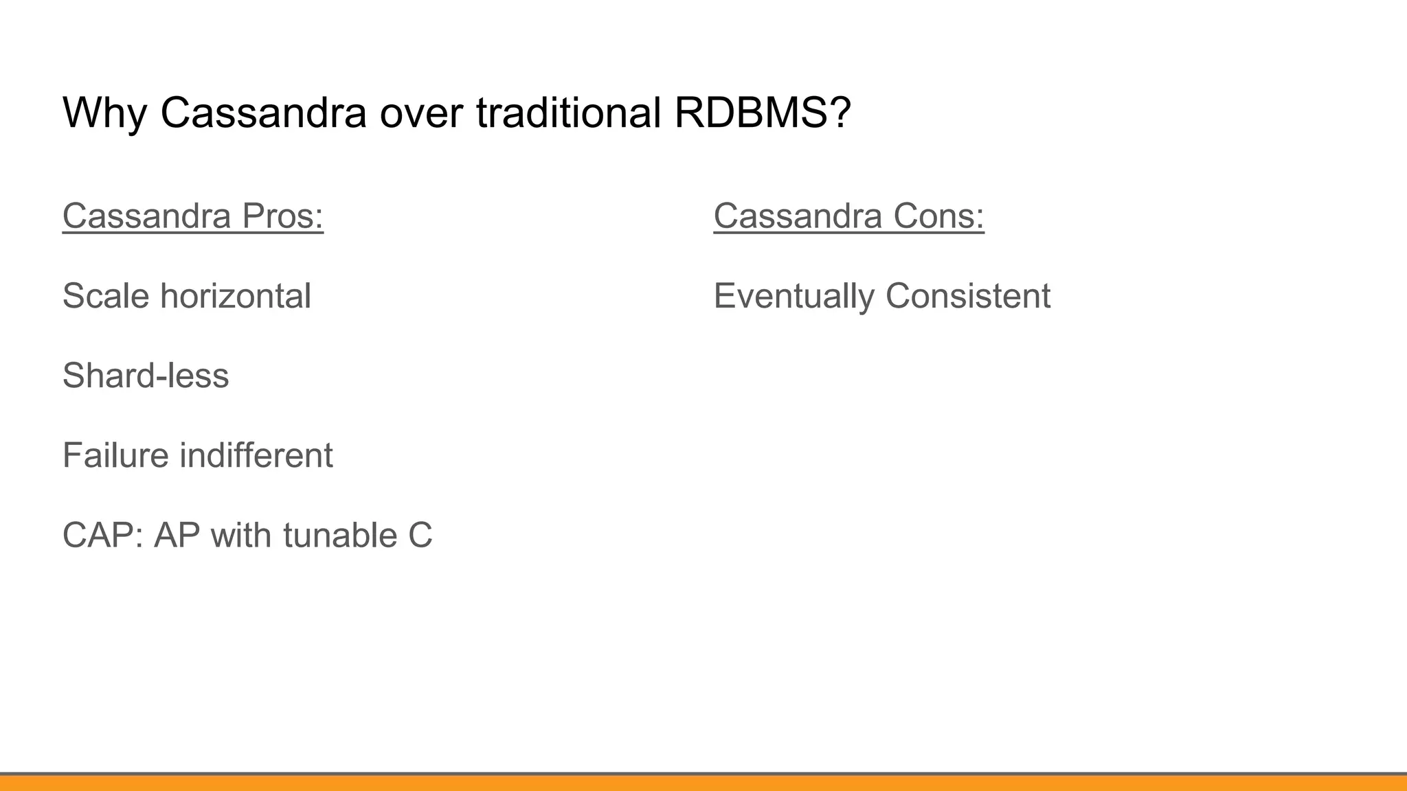 Why Cassandra over traditional RDBMS?
Cassandra Pros:
Scale horizontal
Shard-less
Failure indifferent
CAP: AP with tunable C
Cassandra Cons:
Eventually Consistent
 