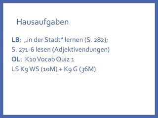 Hausaufgaben
LB: „in der Stadt“ lernen (S. 282);
S. 271-6 lesen (Adjektivendungen)
OL: K10Vocab Quiz 1
LS K9WS (10M) + K9 G (36M)
 