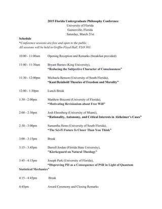 2015 Florida Undergraduate Philosophy Conference   
University of Florida 
 Gainesville, Florida  
Saturday, March 21st 
Schedule 
*​Conference sessions are free and open to the public.  
All sessions will be held in Griffin­Floyd Hall, FLO 303. 
 
10:00 ­ 11:00am Opening Reception and Remarks (breakfast provided) 
 
11:00 ­ 11:30am  Bryant Barnes​ (King University), 
“​Reducing the Subjective Character of Consciousness” 
 
11:30 ­ 12:00pm  Michaela Benson (University of South Florida), 
“Kant/Reinhold Theories of Freedom and Morality” 
 
12:00 ­ 1:30pm  Lunch Break 
 
1:30 ­ 2:00pm  Matthew Bisconti (University of Florida), 
“​Motivating Revisionism about Free Will” 
 
2:00 ­ 2:30pm  Josh Ehrenberg (University of Miami), 
“Rationality, Autonomy, and Critical Interests in Alzheimer’s Cases” 
 
2:30 ­ 3:00pm  Samantha Henn (University of South Florida), 
“​The Sci­Fi Future Is Closer Than You Think” 
 
3:00 ­ 3:15pm  Break 
 
3:15 ­ 3:45pm  Darrell Jordan (Florida State University), 
"Kierkegaard on Natural Theology" 
 
3:45 ­ 4:15pm  Joseph Park (University of Florida), 
“​Disproving PII as a Consequence of PSR in Light of Quantum 
Statistical Mechanics” 
 
4:15 ­ 4:45pm  Break 
 
4:45pm  Award Ceremony and Closing Remarks 
 