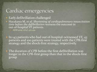 Early defibrillation challengedHayakawa M, et al. Shortening of cardiopulmonary resuscitation time before the defibrillation worsens the outcome in out‐of‐hospital VF patients. AJEM 2009; 27(4): 470‐474.In 143 patients who had out of‐hospital–witnessed VF, 43 patients and 100 patients were treated with the CPR‐first strategy and the shock‐first strategy, respectively.The duration of CPR before the first defibrillation was longer in the CPR‐first group than that in the shock‐first groupCardiac emergencies