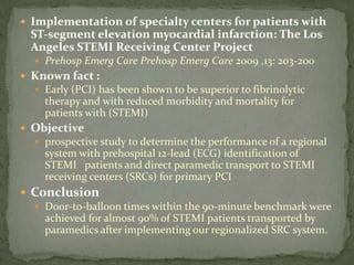 Implementation of specialty centers for patients with ST‐segment elevation myocardial infarction: The Los Angeles STEMI Receiving Center ProjectPrehospEmerg Care PrehospEmerg Care 2009 ,13: 203-200Known fact :Early (PCI) has been shown to be superior to fibrinolytic therapy and with reduced morbidity and mortality for patients with (STEMI)Objectiveprospective study to determine the performance of a regional system with prehospital 12‐lead (ECG) identification of STEMI   patients and direct paramedic transport to STEMI receiving centers (SRCs) for primary PCIConclusionDoor‐to‐balloon times within the 90‐minute benchmark were achieved for almost 90% of STEMI patients transported by paramedics after implementing our regionalized SRC system.