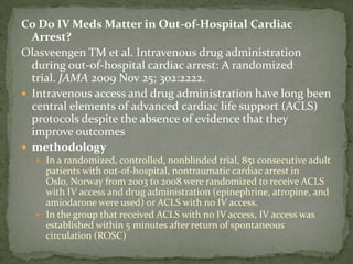 Co Do IV Meds Matter in Out-of-Hospital Cardiac Arrest?Olasveengen TM et al. Intravenous drug administration during out-of-hospital cardiac arrest: A randomized trial. JAMA 2009 Nov 25; 302:2222.  Intravenous access and drug administration have long been central elements of advanced cardiac life support (ACLS) protocols despite the absence of evidence that they improve outcomesmethodologyIn a randomized, controlled, nonblinded trial, 851 consecutive adult patients with out-of-hospital, nontraumatic cardiac arrest in Oslo, Norway from 2003 to 2008 were randomized to receive ACLS with IV access and drug administration (epinephrine, atropine, and amiodarone were used) or ACLS with no IV access.In the group that received ACLS with no IV access, IV access was established within 5 minutes after return of spontaneous circulation (ROSC)