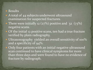 ResultsA total of 44 subjects underwent ultrasound examination for suspected fractures.There were initially 12 (27%) positive and  32  (73%) negative scans. Of the initial 12 positive scans, ten had a true fracture verified by plain radiography. Ultrasonography  yielded an overall sensitivity of 100% and a specificity of 94%.Only four patients with an initial negative ultrasound scan continued to have clinical symptoms for more than three days and were found to have no evidence of fracture by radiograph.