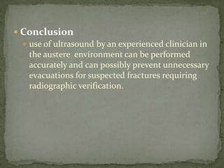 Conclusionuse of ultrasound by an experienced clinician in the austere  environment can be performed accurately and can possibly prevent unnecessary evacuations for suspected fractures requiring radiographic verification. 