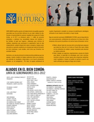 VIVIR UNIDOS significa aportar al fortalecimiento de aquellos aspectos
esenciales que nos permiten disfrutar de una mejor calidad de vida.
Gracias a la generosidad de quienes respaldan las causas de Fondos
Unidos, en el 2011 se ofrecieron sobre 1.1 millón de servicios
orientados a satisfacer las necesidades básicas del individuo y
las familias, al igual que hogares y albergues para víctimas de
maltrato, programas que promueven la capacitación hacia la vida
independiente, cuidado integral de la salud, consejería, trabajo social,
educación en general y asistencia en emergencias hasta la formación
de micro empresas y auto empleo, entre otros que fomentan una
sociedad robusta.
Asimismo,y en vías de aminorarla incidencia de los problemasque nos
aquejan, nuestro modelo de trabajo evoluciona hacia uno proactivo,
que redunde en resultados a largo plazo y en el que la prevención
adquiere un rol protagónico. Por esto, el equipo profesional de
ALIADOS EN EL BIEN COMÚN:
nuestra Organización completó un proceso de planificación estratégica
enfocado en ese impacto comunitario a mayor escala.
Bajo el crisol del movimiento SEMBRANDO FUTURO, para el desarrollo de
una nueva generación, enfatizamos los esfuerzos en el área de la niñez
temprana como punto de partida en el camino hacia el bienestar común:
• Misión: alinear todos los recursos de la comunidad para asegurar
que todos los niños de 0 a 6 años en Puerto Rico sean criados
en los ambientes de cuidado y apoyo necesarios para alcanzar
su máximo potencial.
• Visión: trabajar con agencias, organizaciones y grupos de interés
para liderar el desarrollo de estrategias para crear servicios,
coordinar esfuerzos, proveer apoyo para programas existentes,
medir resultados e inspirar al pueblo en general a asumir una
visión unificada que asegure el logro de la misión.
JUNTA DE GOBERNADORES 2011-2012
ARQTO. JOSÉ A. RODRÍGUEZ BARCELÓ*
PRESIDENTE
LCDO. RUBÉN M. MEDINA LUGO*
PRESIDENTE, COMITÉ EJECUTIVO
CPA MIGUEL R.VENTA*
TESORERO
LCDA. LIZZIE PÉREZ*
SECRETARIA
ANITA BRENNAN
CLEBER E.VOELZKE
CPA FÉLIX G. PÉREZ*
CPA RAMÓN M. RUIZ COMAS*
DRA. MARÍA DEL ROSARIO GONZÁLEZ
EDGARDO FÁBREGAS
ERASTO FREYTES
FELIPE BENEDIT
GISELA FELICIANO
GRACE RODRÍGUEZ*
GUILLERMO MARRERO
HÉCTOR TOTTI
HILARY A. HATTLER*
JESÚS “RICKY” LÓPEZ*
JOHN J. RAEVIS
JORGE HERNÁNDEZ
JOSÉ JOAQUÍN VILLAMIL
JUAN M. COLÓN
JULIO BRAVO
LCDA. MELBA I.ACOSTA FEBO
LCDO.ARTURO J. GARCÍA SOLÁ
LCDO. DARÍO RIVERA-CARRASQUILLO*
LCDO. JORGE M. CAÑELLAS*
LCDO. JOSÉ JUAN DÁVILA
LESLIE L. HUFSTETLER
LUIS E. GAUTIER LLOVERAS
LUIS R. MARTÍ*
MARIBEL ACARÓN*
MICKEY CARRERO
MIGUEL PEREIRA
NÉSTOR L. ORTIZ DE HOYOS
ORLANDO MERCADO
OSCAR PÉREZ-ZABALA
RAFAEL LAVÍN
ROBERTO L. BENGOA
SALVATORE NOLFO*
SAMUEL GONZÁLEZ CARDONA*
* MIEMBROS DEL COMITÉ EJECUTIVO
MIEMBROS ENTRANTES 2012-13
CPA ROBERTO E. SANTA MARÍA
CPA ROBERTO J. MARTÍNEZ SANTIAGO
CPA RUDY TORRELLAS
DR. JOSÉ F. CORDERO
HUMBERTO J. COLLADO
JAIME FIGUEROA
JOCHI DÁVILA
JOSÉ F. MELÉNDEZ
JOSÉ ORAMAS
LUCIENNE GIGANTE
RAFAEL CAMACHO
ROSANA MELÉNDEZ
LÍDERES EQUIPO PROFESIONAL
SAMUEL GONZÁLEZ CARDONA
PRESIDENTE Y PRINCIPAL OFICIAL
EJECUTIVO
HEIDI E. CORTÉS
VICEPRESIDENTA, FINANZAS &
ADMINISTRACIÓN
ISRAEL FABERLLÉ
VICEPRESIDENTE, CAMPAÑA
JAIME BAHAMUNDI
DIRECTOR, MERCADEO Y COMUNICACIONES
CARMEN L. RODRÍGUEZ
DIRECTORA, SERVICIOS A LAS AGENCIAS Y
ESTRATEGIAS COMUNITARIAS
NINA GIRÓN
DIRECTORA, RECURSOS HUMANOS
 