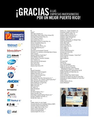 A
Abbott**
Able Sales Company, Inc.
Adsuar Muñiz Goyco Seda & Pérez-Ochoa-PSC
Akzonobel Paints (Puerto Rico), Inc.
Amcor Plastics Products
Alcon (Puerto Rico), Inc.**
Allied Waste Services of Puerto Rico, Inc.
Almena Consultants Group, Inc.
American Airlines, Inc.
American Express TRS Co., Inc.
Amgen Manufacturing Ltd.**
Aon Hewitt
Asociación de Suscripción Conjunta
Asociación Pro Juventud y Comunidad Barrio Palmas
Aspen Surgical
Assurant Solutions Puerto Rico**
AT&T Mobility Puerto Rico
Atlantic Southern Insurance Company
Avon Products, Inc.
Axesa Servicios de Información
Axon Puerto Rico*
Atento Puerto Rico
Advance Auto Parts of PR
B
Bacardí Corporation
Badillo Nazca Saatchi & Saatchi
Ballester Hermanos, Inc.**
Banco Popular de Puerto Rico
Banco Santander PR
Bancolombia Puerto Rico Internacional, Inc.**
Bard Shannon, Ltd. a Division of Bard Puerto Rico**
BASF Agricultural Products de PR*
Baxter Healthcare of Puerto Rico
Bayer Puerto Rico, Inc.**
BBVA Puerto Rico
BD Caribe LTD
Bella International
Best Buy
Bird Bird & Hestres, P.S.C.*
Boston Scientific Corp.
Bristol Myers Squibb Holdings Pharma Ltd.**
Buckeye Caribbean Terminals LLC
Bumble Bee Foods, LLC
C
Cadillac Uniform & Linen Supply
Campaña Benéfica de Empleados Públicos (CBEP)
Campaña Federal Combinada (CFC)
Cancio, Nadal, Rivera & Díaz, P.S.C.
Caparra Center Associates, LLC
Caracas International Bank
Cardinal Health PR 218, Inc.**
POR UN MEJOR PUERTO RICO!
¡GRACIAS
Careers, Inc. / Career Transitions, Inc.
Carestream Health Puerto Rico, LLC
Carrión, Laffitte & Casellas, Inc.
Caribbean Alliance Insurance Co.**
Caribbean Project Management
Caribbean Refrescos, Inc.
Caribbean Restaurants, LLC (Burger King)
Caribe General Electric**
Caribe Hilton Hotel
Carlos M. Benítez, Inc.
Cemex Puerto Rico, Inc.
Centro AYANI, Inc.
Centro ESPIBI, Inc.
Ceramco Manufacturing B.V.
Cervecera de Puerto Rico
César Castillo, Inc.
Chartis Insurance Company - Puerto Rico**
Choice Cable TV
Cigna Healthcare
CITI*
Citi Cards O&T*
CitiFinancial
Coca-Cola PR Bottlers
Colegio de CPA de Puerto Rico
Colegio de Educación Especial y
Rehabilitación Integral, Inc. (CODERI)
Colegio de Ingenieros y Agrimensores de PR
Colgate-Palmolive de Puerto Rico, Inc.
Coloso Foods, Inc.
Conrad Condado Plaza Hotel & Casino
Cooperativa de Seguros de Vida de Puerto Rico
Cooperativa de Seguros Múltiples de Puerto Rico*
CooperVision
Cortelco Systems PR, Inc.
Costco Wholesale**
**
**
**
**
**
**
**
**
*
**
A LAS
EMPRESAS INVERSIONISTAS
Agradecemos el apoyo incondicional y compromiso social
del sector privado para aunar recursos con el fin de
transformar la vida de nuestra gente. Walmart Puerto Rico
lidera los esfuerzos de recaudación mediante su aportación
en pareo corporativo y descuento voluntario de nómina
entre sus asociados.
 