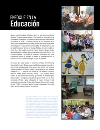 Nuestro modelo de trabajo se fortalece al unir en una mesa comunitaria a
diferentes Organizaciones y sectores con el objetivo de crear alianzas de
colaboración que logren el tan necesario cambio y fortalecimiento de las
comunidades en la Isla. Un ejemplo concreto de esta dinámica lo es la
alianza con el Departamento de Salud del Gobierno de Puerto Rico y el Centro
de Investigación y Evaluación Sociomédica (CIES) de la Escuela Graduada
de Salud Pública del Recinto de Ciencias Médicas de la Universidad de
Puerto Rico. Bajo la administración de Fondos Unidos se llevaron a cabo
talleres educativos, mediante el programa Fundamentos de la Crianza, con
la misión de educar a las familias en aspectos y fundamentos tales como
la paternidad positiva, la disciplina no violenta, el desarrollo del niño, la
comunicación con la familia e hijos y la solución de conflictos.
El modelo, que está basado en evidencia científica del Community
Counseling Centers of Chicago, proporcionó las bases para el desarrollo de
este currículo pedagógico que, en su primera fase, incluyó ocho sesiones
grupales dirigidas a 470 padres, madres y encargados con hijos entre las
edades de 10 a 12 años del área sureste del País: Naguabo, Guayama,
Humacao, Patillas, Arroyo, Yabucoa y Vieques. Dicha iniciativa abarca,
además de las sesiones de educación y desarrollo de destrezas para
padres, madres y encargados, visitas al hogar, grupos de arte para los niños,
servicios de referidos y apoyo a los padres de manera continua. En esta
colaboración se encuentran: Programa de Educación Comunal de Entrega y
Servicio (PECES) en Humacao, Nuestra Escuela en Vieques y el Centro Sor
Isolina Ferré – Subiendo Peldaños en Guayama.
ENFOQUE EN LA
Educación
“El programa CRIANZA le provee a Puerto Rico la oportunidad
para atajar el problema de embarazos en adolescentes y
maltrato infantil con una estrategia comprensiva que incluye un
programa de intervención de crianza positiva para los padres,
madres y cuidadores. El aprendizaje contiene los elementos
de enseñanza recomendados por los CDC (National Centers for
Injury and Prevention) que incluyen: destrezas de comunicación
emocional,uso de la disciplina positiva,consistencia,interacción
positiva entre padres e hijos y la enseñanza interactiva. Nuestra
meta es establecer una estrategia permanente para promover
la crianza positiva, erradicar los embarazos de adolescentes, la
negligencia y el maltrato infantil”, según la doctora Marizaida
Sánchez Cesáreo, directora de Servicios Comunitarios del Centro
de Investigación y Evaluación Sociomédica (CIES).
 