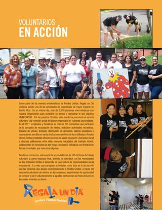Como parte de los eventos emblemáticos de Fondos Unidos, Regala un Día
continúa siendo una de las actividades de voluntariado de mayor impacto en
Puerto Rico. En un mismo día, más de 2,800 personas unen esfuerzos con
nuestra Organización para compartir su tiempo y demostrar lo que significa
VIVIR UNIDOS. Por los pasados 18 años, este evento ha promovido el servicio
voluntario y la inversión social del sector empresarial en nuestras comunidades.
En el 2011, empleados y familiares de más de 125 compañías que participan
de la campaña de recaudación de fondos, realizaron actividades recreativas,
trabajos de pintura, limpieza, distribución de alimentos, talleres educativos y
reparaciones sencillas en varias instituciones sin fines de lucro afiliadas a Fondos
Unidos. Dichas entidades ofrecen servicios de salud, educación y bienestar social
a diversas poblaciones entre ellas menores rescatados del maltrato infantil,
adolescentes en conductas de alto riesgo, ancianos e individuos con limitaciones
físicas o mentales, por mencionar algunas.
Desde sus comienzos,este evento ha acumulado más de 180 mil horas de trabajo
voluntario y, como resultado final, además de contribuir con las necesidades
de las entidades facilita el desarrollo de una cultura de responsabilidad social
empresarial. La meta que persiguen actividades como ésta es la de permitir
que las personas que apoyan económicamente a Fondos Unidos, a través del
descuento voluntario de nómina en las empresas, experimenten la oportunidad
de conocer y servir voluntariamente a aquellas instituciones sin fines de lucro en
las cuales invierten su dinero.
VOLUNTARIOS
EN ACCIÓN
 