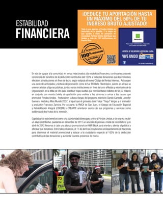 ESTABILIDAD
En vías de apoyar a la comunidad en temas relacionados a la estabilidad financiera, continuamos creando
conciencia del beneficio de la deducción contributiva del 100% a todas las donaciones que los individuos
efectúen a instituciones sin fines de lucro, según estipula el nuevo Código de Rentas Internas. Así surgen
una serie de actividades y tácticas de promoción como lo fue El Billete Filantrópico, evento en el que se
unieron artistas y figuras públicas, junto a varias instituciones sin fines de lucro afiliadas y voluntarios de la
Organización en la Milla de Oro para distribuir hojas sueltas que representaban billetes de $5.00 dólares
en conjunto con nuestra boleta de aportación para motivar a las personas a unirse a las causas que
promueve Fondos Unidos. Participaron Juliana Vargas del programa televisivo Dando Candela, Jennifer
Guevara, modelo y Miss Mundo 2007; al igual que el gimnasta Luis Felipe “Tingui” Vargas y el animador
y productor Francisco Zamora. Por su parte, la YMCA de San Juan, el Colegio de Educación Especial
y Rehabilitación Integral (CODERI) y CREARTE orientaron acerca de sus programas y servicios como
evidencia de los frutos de la inversión.
Capitalizando este beneficio como una oportunidad idónea para unirse a Fondos Unidos,y de una vez recibir
un alivio contributivo, pautamos en diciembre de 2011 un anuncio de prensa a modo de recordatorio y en
abril de 2012 llevamos a cabo una alianza promocional con H&R Block para orientar y alentar al público a
efectuar sus donativos. Entre tales esfuerzos, el 17 de abril nos movilizamos al Departamento de Hacienda
para diseminar el material promocional y educar a la ciudadanía respecto al 100% de la deducción
contributiva de las donaciones y aumentar nuestra presencia de marca.
FINANCIERA
 