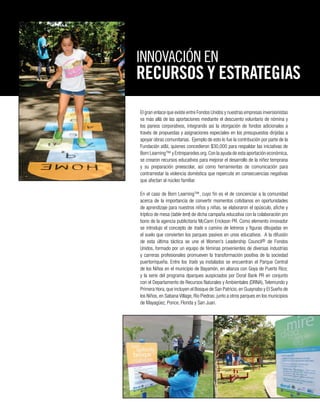 El gran enlace que existe entre Fondos Unidos y nuestras empresas inversionistas
va más allá de las aportaciones mediante el descuento voluntario de nómina y
los pareos corporativos, integrando así la otorgación de fondos adicionales a
través de propuestas y asignaciones especiales en los presupuestos dirijidas a
apoyar obras comunitarias. Ejemplo de esto lo fue la contribución por parte de la
Fundación at&t, quienes concedieron $30,000 para respaldar las iniciativas de
Born Learning™ y Entreparedes.org.Con la ayuda de esta aportación económica,
se crearon recursos educativos para mejorar el desarrollo de la niñez temprana
y su preparación preescolar, así como herramientas de comunicación para
contrarrestar la violencia doméstica que repercute en consecuencias negativas
que afectan al núcleo familiar.
En el caso de Born Learning™, cuyo fin es el de concienciar a la comunidad
acerca de la importancia de convertir momentos cotidianos en oportunidades
de aprendizaje para nuestros niños y niñas, se elaboraron el opúsculo, afiche y
tríptico de mesa (table tent) de dicha campaña educativa con la colaboración pro
bono de la agencia publicitaria McCann Erickson PR. Como elemento innovador
se introdujo el concepto de trails o camino de letreros y figuras dibujadas en
el suelo que convierten los parques pasivos en unos educativos. A la difusión
de esta última táctica se une el Women’s Leadership Council® de Fondos
Unidos, formado por un equipo de féminas provenientes de diversas industrias
y carreras profesionales promueven la transformación positiva de la sociedad
puertorriqueña. Entre los trails ya instalados se encuentran el Parque Central
de los Niños en el municipio de Bayamón, en alianza con Goya de Puerto Rico;
y la serie del programa dparques auspiciados por Doral Bank PR en conjunto
con el Departamento de Recursos Naturales y Ambientales (DRNA), Telemundo y
Primera Hora,que incluyen el Bosque de San Patricio,en Guaynabo y El Sueño de
los Niños, en Sabana Village, Río Piedras; junto a otros parques en los municipios
de Mayagüez, Ponce, Florida y San Juan.
INNOVACIÓN EN
RECURSOS Y ESTRATEGIAS
 