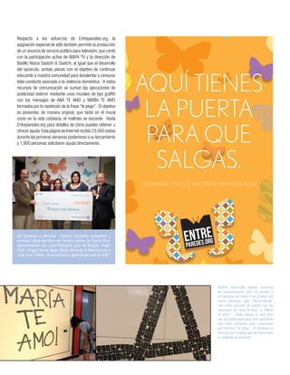 Badillo desarrolló ambos recursos
de comunicación, que se suman a
un anuncio de radio y de prensa, así
como recursos tipo ‘Out-of-Home’,
con unos murales de grafiti con los
mensajes de “Ana Te Amo” y “María
Te Amo”. Estas piezas al aire libre
nos permiten descubrir que realmente
esa frase coloquial está compuesta
por muchos “te pego”. El mensaje al
final es que al igual que en ese mural,
el maltrato se esconde.
Respecto a los esfuerzos de Entreparedes.org, la
asignación especial de at&t también permitió la producción
de un anuncio de servicio público para televisión, que contó
con la participación activa de WAPA TV y la dirección de
Badillo Nazca Saatchi & Saatchi, al igual que el desarrollo
del opúsculo, ambas piezas con el objetivo de continuar
educando a nuestra comunidad para desalentar y censurar
toda conducta asociada a la violencia doméstica. A estos
recursos de comunicación se suman las ejecuciones de
publicidad exterior mediante unos murales de tipo graffiti
con los mensajes de ANA TE AMO y MARÍA TE AMO
formados por la repetición de la frase “te pego”. El objetivo
es presentar, de manera original, que tanto en el mural
como en la vida cotidiana, el maltrato se esconde. Visita
Entreparedes.org para detalles de cómo puedes obtener u
ofrecer ayuda.Esta página de Internet recibió 23,000 visitas
durante las primeras semanas posteriores a su lanzamiento
y 1,900 personas solicitaron ayuda directamente.
De izquierda a derecha: Samuel González, presidente y
principal oficial ejecutivo de Fondos Unidos de Puerto Rico;
representantes de Casa Protegida Julia de Burgos, Hogar
Ruth y Hogar Nueva Mujer Santa María de la Merced junto a
José Juan Dávila, vicepresidente y gerente general de AT&T.
 
