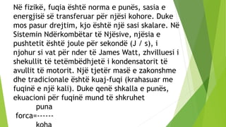 Në fizikë, fuqia është norma e punës, sasia e
energjisë së transferuar për njësi kohore. Duke
mos pasur drejtim, kjo është një sasi skalare. Në
Sistemin Ndërkombëtar të Njësive, njësia e
pushtetit është joule për sekondë (J / s), i
njohur si vat për nder të James Watt, zhvilluesi i
shekullit të tetëmbëdhjetë i kondensatorit të
avullit të motorit. Një tjetër masë e zakonshme
dhe tradicionale është kuaj-fuqi (krahasuar me
fuqinë e një kali). Duke qenë shkalla e punës,
ekuacioni për fuqinë mund të shkruhet
puna
forca=------
 